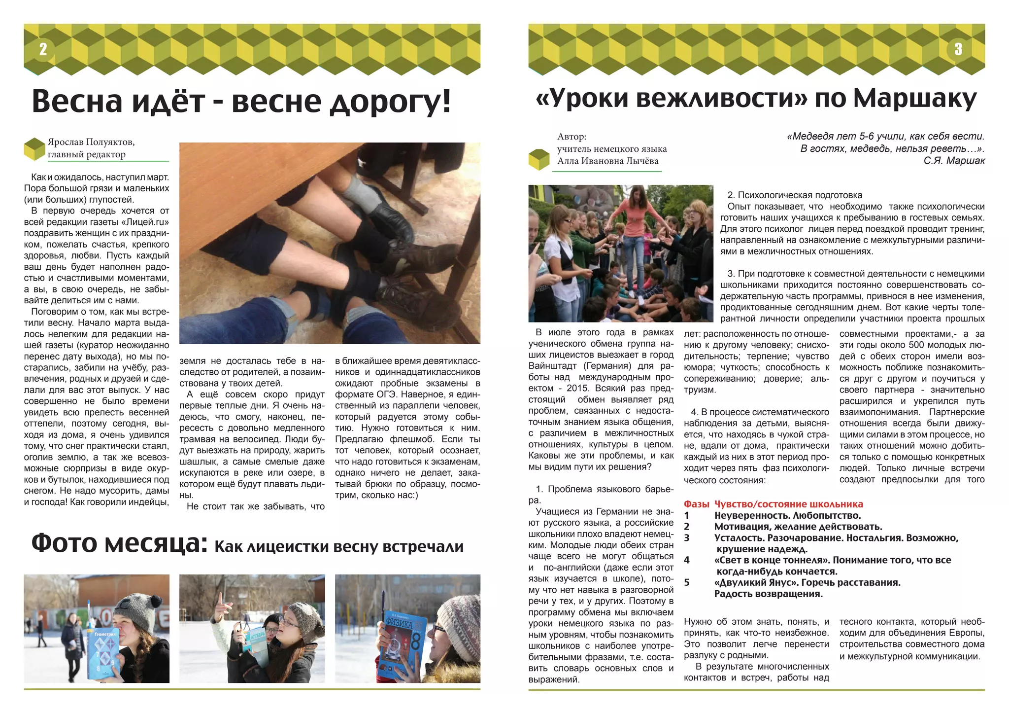 Ярослав Полуяктов,
главный редактор
Как и ожидалось, наступил март.
Пора большой грязи и маленьких
(или больших) глупостей.
В первую очередь хочется от
всей редакции газеты «Лицей.ru»
поздравить женщин с их праздни-
ком, пожелать счастья, крепкого
здоровья, любви. Пусть каждый
ваш день будет наполнен радо-
стью и счастливыми моментами,
а вы, в свою очередь, не забы-
вайте делиться им с нами.
Поговорим о том, как мы встре-
тили весну. Начало марта выда-
лось нелегким для редакции на-
шей газеты (куратор неожиданно
перенес дату выхода), но мы по-
старались, забили на учёбу, раз-
влечения, родных и друзей и сде-
лали для вас этот выпуск. У нас
совершенно не было времени
увидеть всю прелесть весенней
оттепели, поэтому сегодня, вы-
ходя из дома, я очень удивился
тому, что снег практически стаял,
оголив землю, а так же всевоз-
можные сюрпризы в виде окур-
ков и бутылок, находившиеся под
снегом. Не надо мусорить, дамы
и господа! Как говорили индейцы,
земля не досталась тебе в на-
следство от родителей, а позаим-
ствована у твоих детей.
А ещё совсем скоро придут
первые теплые дни. Я очень на-
деюсь, что смогу, наконец, пе-
ресесть с довольно медленного
трамвая на велосипед. Люди бу-
дут выезжать на природу, жарить
шашлык, а самые смелые даже
искупаются в реке или озере, в
котором ещё будут плавать льди-
ны.
Не стоит так же забывать, что
в ближайшее время девятикласс-
ников и одиннадцатиклассников
ожидают пробные экзамены в
формате ОГЭ. Наверное, я един-
ственный из параллели человек,
который радуется этому собы-
тию. Нужно готовиться к ним.
Предлагаю флешмоб. Если ты
тот человек, который осознает,
что надо готовиться к экзаменам,
однако ничего не делает, зака-
тывай брюки по образцу, посмо-
трим, сколько нас:)
Весна идёт - весне дорогу!
Фото месяца: Как лицеистки весну встречали
2
«Уроки вежливости» по Маршаку
Автор:
учитель немецкого языка
Алла Ивановна Лычёва
«Медведя лет 5-6 учили, как себя вести.
В гостях, медведь, нельзя реветь…».
С.Я. Маршак
В июле этого года в рамках
ученического обмена группа на-
ших лицеистов выезжает в город
Вайнштадт (Германия) для ра-
боты над международным про-
ектом - 2015. Всякий раз пред-
стоящий обмен выявляет ряд
проблем, связанных с недоста-
точным знанием языка общения,
с различием в межличностных
отношениях, культуры в целом.
Каковы же эти проблемы, и как
мы видим пути их решения?
1. Проблема языкового барье-
ра.
Учащиеся из Германии не зна-
ют русского языка, а российские
школьники плохо владеют немец-
ким. Молодые люди обеих стран
чаще всего не могут общаться
и по-английски (даже если этот
язык изучается в школе), пото-
му что нет навыка в разговорной
речи у тех, и у других. Поэтому в
программу обмена мы включаем
уроки немецкого языка по раз-
ным уровням, чтобы познакомить
школьников с наиболее употре-
бительными фразами, т.е. соста-
вить словарь основных слов и
выражений.
совместными проектами,- а за
эти годы около 500 молодых лю-
дей с обеих сторон имели воз-
можность поближе познакомить-
ся друг с другом и поучиться у
своего партнера - значительно
расширился и укрепился путь
взаимопонимания. Партнерские
отношения всегда были движу-
щими силами в этом процессе, но
таких отношений можно добить-
ся только с помощью конкретных
людей. Только личные встречи
создают предпосылки для того
2. Психологическая подготовка
Опыт показывает, что необходимо также психологически
готовить наших учащихся к пребыванию в гостевых семьях.
Для этого психолог лицея перед поездкой проводит тренинг,
направленный на ознакомление с межкультурными различи-
ями в межличностных отношениях.
3. При подготовке к совместной деятельности с немецкими
школьниками приходится постоянно совершенствовать со-
держательную часть программы, привнося в нее изменения,
продиктованные сегодняшним днем. Вот какие черты толе-
рантной личности определили участники проекта прошлых
Фазы	 Чувство/состояние школьника
1	 Неуверенность. Любопытство.
2	 Мотивация, желание действовать.
3	 Усталость. Разочарование. Ностальгия. Возможно,
крушение надежд.
4	 «Свет в конце тоннеля». Понимание того, что все
когда-нибудь кончается.
5	 «Двуликий Янус». Горечь расставания.
Радость возвращения.
лет: расположенность по отноше-
нию к другому человеку; снисхо-
дительность; терпение; чувство
юмора; чуткость; способность к
сопереживанию; доверие; аль-
труизм.
4. В процессе систематического
наблюдения за детьми, выясня-
ется, что находясь в чужой стра-
не, вдали от дома, практически
каждый из них в этот период про-
ходит через пять фаз психологи-
ческого состояния:
Нужно об этом знать, понять, и
принять, как что-то неизбежное.
Это позволит легче перенести
разлуку с родными.
В результате многочисленных
контактов и встреч, работы над
тесного контакта, который необ-
ходим для объединения Европы,
строительства совместного дома
и межкультурной коммуникации.
4
3
 