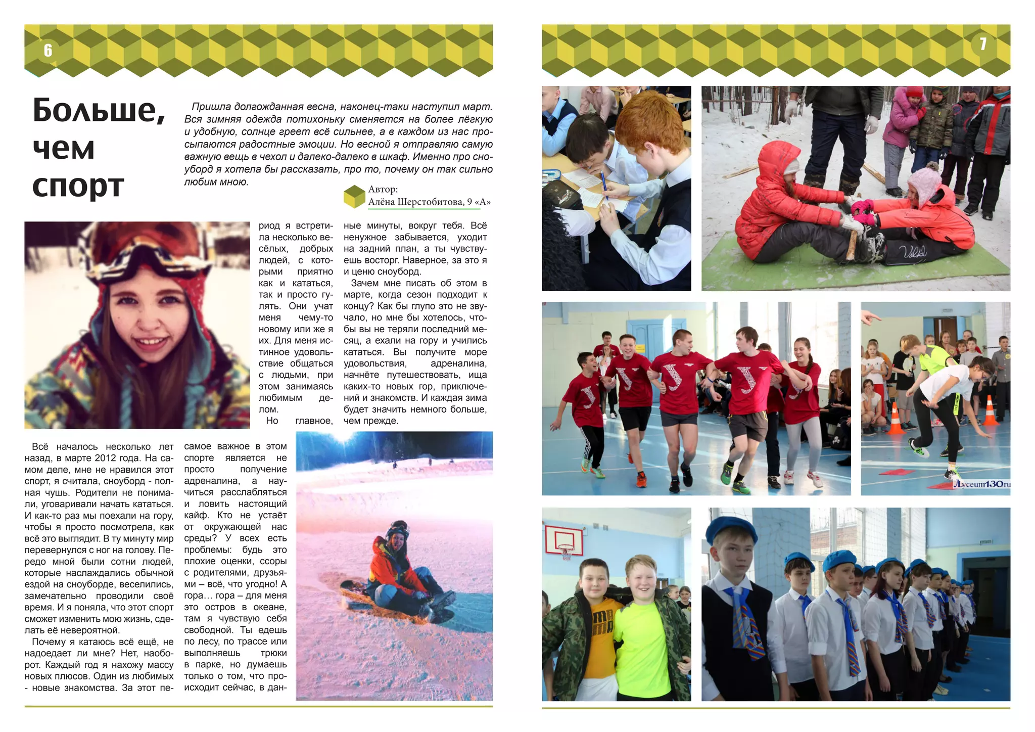 Больше,
чем
спорт
Пришла долгожданная весна, наконец-таки наступил март.
Вся зимняя одежда потихоньку сменяется на более лёгкую
и удобную, солнце греет всё сильнее, а в каждом из нас про-
сыпаются радостные эмоции. Но весной я отправляю самую
важную вещь в чехол и далеко-далеко в шкаф. Именно про сно-
уборд я хотела бы рассказать, про то, почему он так сильно
любим мною.
Автор:
Алёна Шерстобитова, 9 «А»
Всё началось несколько лет
назад, в марте 2012 года. На са-
мом деле, мне не нравился этот
спорт, я считала, сноуборд - пол-
ная чушь. Родители не понима-
ли, уговаривали начать кататься.
И как-то раз мы поехали на гору,
чтобы я просто посмотрела, как
всё это выглядит. В ту минуту мир
перевернулся с ног на голову. Пе-
редо мной были сотни людей,
которые наслаждались обычной
ездой на сноуборде, веселились,
замечательно проводили своё
время. И я поняла, что этот спорт
сможет изменить мою жизнь, сде-
лать её невероятной.
Почему я катаюсь всё ещё, не
надоедает ли мне? Нет, наобо-
рот. Каждый год я нахожу массу
новых плюсов. Один из любимых
- новые знакомства. За этот пе-
риод я встрети-
ла несколько ве-
сёлых, добрых
людей, с кото-
рыми приятно
как и кататься,
так и просто гу-
лять. Они учат
меня чему-то
новому или же я
их. Для меня ис-
тинное удоволь-
ствие общаться
с людьми, при
этом занимаясь
любимым де-
лом.
Но главное,
ные минуты, вокруг тебя. Всё
ненужное забывается, уходит
на задний план, а ты чувству-
ешь восторг. Наверное, за это я
и ценю сноуборд.
Зачем мне писать об этом в
марте, когда сезон подходит к
концу? Как бы глупо это не зву-
чало, но мне бы хотелось, что-
бы вы не теряли последний ме-
сяц, а ехали на гору и учились
кататься. Вы получите море
удовольствия, адреналина,
начнёте путешествовать, ища
каких-то новых гор, приключе-
ний и знакомств. И каждая зима
будет значить немного больше,
чем прежде.
самое важное в этом
спорте является не
просто получение
адреналина, а нау-
читься расслабляться
и ловить настоящий
кайф. Кто не устаёт
от окружающей нас
среды? У всех есть
проблемы: будь это
плохие оценки, ссоры
с родителями, друзья-
ми – всё, что угодно! А
гора… гора – для меня
это остров в океане,
там я чувствую себя
свободной. Ты едешь
по лесу, по трассе или
выполняешь трюки
в парке, но думаешь
только о том, что про-
исходит сейчас, в дан-
6 7
 