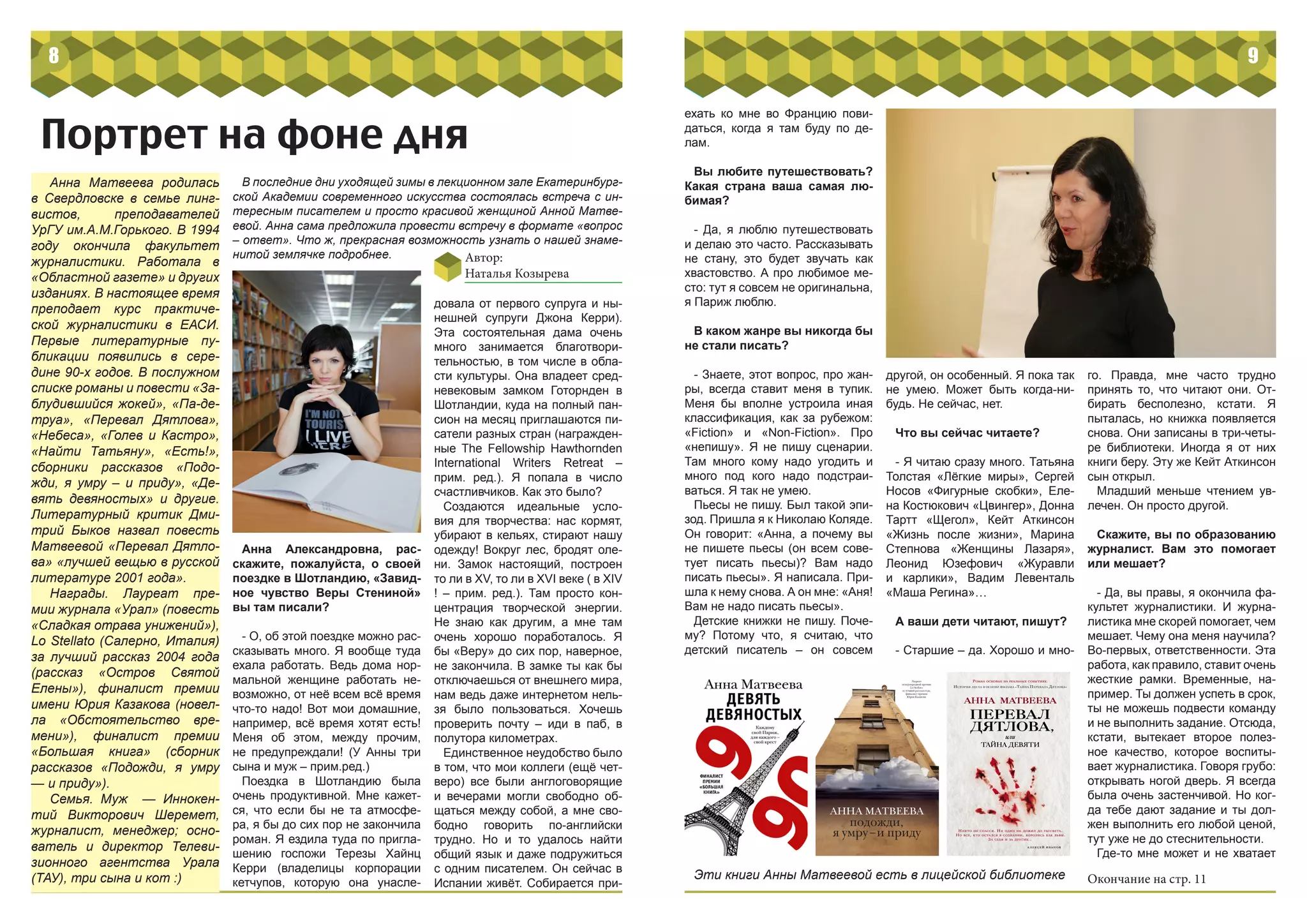 8
Портрет на фоне дня
Автор:
Наталья Козырева
В последние дни уходящей зимы в лекционном зале Екатеринбург-
ской Академии современного искусства состоялась встреча с ин-
тересным писателем и просто красивой женщиной Анной Матве-
евой. Анна сама предложила провести встречу в формате «вопрос
– ответ». Что ж, прекрасная возможность узнать о нашей знаме-
нитой землячке подробнее.
Анна Матвеева родилась
в Свердловске в семье линг-
вистов, преподавателей
УрГУ им.А.М.Горького. В 1994
году окончила факультет
журналистики. Работала в
«Областной газете» и других
изданиях. В настоящее время
преподает курс практиче-
ской журналистики в ЕАСИ.
Первые литературные пу-
бликации появились в сере-
дине 90-х годов. В послужном
списке романы и повести «За-
блудившийся жокей», «Па-де-
труа», «Перевал Дятлова»,
«Небеса», «Голев и Кастро»,
«Найти Татьяну», «Есть!»,
сборники рассказов «Подо-
жди, я умру – и приду», «Де-
вять девяностых» и другие.
Литературный критик Дми-
трий Быков назвал повесть
Матвеевой «Перевал Дятло-
ва» «лучшей вещью в русской
литературе 2001 года».
Награды. Лауреат пре-
мии журнала «Урал» (повесть
«Сладкая отрава унижений»),
Lo Stellato (Салерно, Италия)
за лучший рассказ 2004 года
(рассказ «Остров Святой
Елены»), финалист премии
имени Юрия Казакова (новел-
ла «Обстоятельство вре-
мени»), финалист премии
«Большая книга» (сборник
рассказов «Подожди, я умру
— и приду»).
Семья. Муж — Иннокен-
тий Викторович Шеремет,
журналист, менеджер; осно-
ватель и директор Телеви-
зионного агентства Урала
(ТАУ), три сына и кот :)
Анна Александровна, рас-
скажите, пожалуйста, о своей
поездке в Шотландию, «Завид-
ное чувство Веры Стениной»
вы там писали?
- О, об этой поездке можно рас-
сказывать много. Я вообще туда
ехала работать. Ведь дома нор-
мальной женщине работать не-
возможно, от неё всем всё время
что-то надо! Вот мои домашние,
например, всё время хотят есть!
Меня об этом, между прочим,
не предупреждали! (У Анны три
сына и муж – прим.ред.)
Поездка в Шотландию была
очень продуктивной. Мне кажет-
ся, что если бы не та атмосфе-
ра, я бы до сих пор не закончила
роман. Я ездила туда по пригла-
шению госпожи Терезы Хайнц
Керри (владелицы корпорации
кетчупов, которую она унасле-
довала от первого супруга и ны-
нешней супруги Джона Керри).
Эта состоятельная дама очень
много занимается благотвори-
тельностью, в том числе в обла-
сти культуры. Она владеет сред-
невековым замком Готорнден в
Шотландии, куда на полный пан-
сион на месяц приглашаются пи-
сатели разных стран (награжден-
ные The Fellowship Hawthornden
International Writers Retreat –
прим. ред.). Я попала в число
счастливчиков. Как это было?
Создаются идеальные усло-
вия для творчества: нас кормят,
убирают в кельях, стирают нашу
одежду! Вокруг лес, бродят оле-
ни. Замок настоящий, построен
то ли в XV, то ли в XVI веке ( в XIV
! – прим. ред.). Там просто кон-
центрация творческой энергии.
Не знаю как другим, а мне там
очень хорошо поработалось. Я
бы «Веру» до сих пор, наверное,
не закончила. В замке ты как бы
отключаешься от внешнего мира,
нам ведь даже интернетом нель-
зя было пользоваться. Хочешь
проверить почту – иди в паб, в
полутора километрах.
Единственное неудобство было
в том, что мои коллеги (ещё чет-
веро) все были англоговорящие
и вечерами могли свободно об-
щаться между собой, а мне сво-
бодно говорить по-английски
трудно. Но и то удалось найти
общий язык и даже подружиться
с одним писателем. Он сейчас в
Испании живёт. Собирается при-
9
Эти книги Анны Матвеевой есть в лицейской библиотеке
ехать ко мне во Францию пови-
даться, когда я там буду по де-
лам.
Вы любите путешествовать?
Какая страна ваша самая лю-
бимая?
- Да, я люблю путешествовать
и делаю это часто. Рассказывать
не стану, это будет звучать как
хвастовство. А про любимое ме-
сто: тут я совсем не оригинальна,
я Париж люблю.
В каком жанре вы никогда бы
не стали писать?
- Знаете, этот вопрос, про жан-
ры, всегда ставит меня в тупик.
Меня бы вполне устроила иная
классификация, как за рубежом:
«Fiction» и «Non-Fiction». Про
«непишу». Я не пишу сценарии.
Там много кому надо угодить и
много под кого надо подстраи-
ваться. Я так не умею.
Пьесы не пишу. Был такой эпи-
зод. Пришла я к Николаю Коляде.
Он говорит: «Анна, а почему вы
не пишете пьесы (он всем сове-
тует писать пьесы)? Вам надо
писать пьесы». Я написала. При-
шла к нему снова. А он мне: «Аня!
Вам не надо писать пьесы».
Детские книжки не пишу. Поче-
му? Потому что, я считаю, что
детский писатель – он совсем
другой, он особенный. Я пока так
не умею. Может быть когда-ни-
будь. Не сейчас, нет.
Что вы сейчас читаете?
- Я читаю сразу много. Татьяна
Толстая «Лёгкие миры», Сергей
Носов «Фигурные скобки», Еле-
на Костюкович «Цвингер», Донна
Тартт «Щегол», Кейт Аткинсон
«Жизнь после жизни», Марина
Степнова «Женщины Лазаря»,
Леонид Юзефович «Журавли
и карлики», Вадим Левенталь
«Маша Регина»…
А ваши дети читают, пишут?
- Старшие – да. Хорошо и мно-
го. Правда, мне часто трудно
принять то, что читают они. От-
бирать бесполезно, кстати. Я
пыталась, но книжка появляется
снова. Они записаны в три-четы-
ре библиотеки. Иногда я от них
книги беру. Эту же Кейт Аткинсон
сын открыл.
Младший меньше чтением ув-
лечен. Он просто другой.
Скажите, вы по образованию
журналист. Вам это помогает
или мешает?
- Да, вы правы, я окончила фа-
культет журналистики. И журна-
листика мне скорей помогает, чем
мешает. Чему она меня научила?
Во-первых, ответственности. Эта
работа, как правило, ставит очень
жесткие рамки. Временные, на-
пример. Ты должен успеть в срок,
ты не можешь подвести команду
и не выполнить задание. Отсюда,
кстати, вытекает второе полез-
ное качество, которое воспиты-
вает журналистика. Говоря грубо:
открывать ногой дверь. Я всегда
была очень застенчивой. Но ког-
да тебе дают задание и ты дол-
жен выполнить его любой ценой,
тут уже не до стеснительности.
Где-то мне может и не хватает
Окончание на стр. 11
 