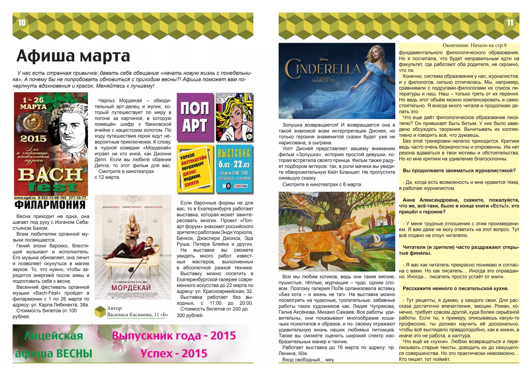 10
Афиша марта
Автор:
Василиса Касимова, 11 «Б»
Весна приходит не одна, она
шагает под руку с Иоганом Себа-
стьяном Бахом.
Всем любителям органной му-
зыки посвящается.
Гений эпохи барокко, блестя-
щий музыкант и исполнитель.
Его музыка обновляет, она лечит
и позволяет окунуться в магию
звуков. То, что нужно, чтобы за-
рядится энергией после зимы и
подготовить себя к весне.
Весенний фестиваль органной
музыки «Bach-Fest» пройдет в
филармонии с 1 по 26 марта по
адресу: ул. Карла Либкнехта, 38а.
Стоимость билетов от 100
рублей.
Если барочные формы не для
вас, то в Екатеринбурге работает
выставка, которая может заинте-
ресовать многих. Проект «Поп-
арт форум» знакомит российского
зрителясработамиЭндиУорхола,
Бенкси, Джаспера Джонса, Эда
Руша, Питера Блейка и других.
На выставке вы сможете
увидеть много работ извест-
ных мастеров, выполненных
в абсолютной разной технике.
Выставку можно посетить в
Екатеринбургской галерее совре-
менного искусства до 22 марта по
адресу: ул. Красноармейская, 32.
Выставка работает без вы-
ходных, с 11:00 до 20:00.
Стоимость билетов от 200 до
300 рублей.
Чарльз Мордекай – обходи-
тельный арт-делец и жулик, ко-
торый путешествует по миру в
погоне за картиной, в которую
помещён шифр к банковской
ячейке с нацистским золотом. По
ходу путешествия героя ждут не-
вероятные приключения. К слову,
в чудной комедии «Мордекай»
играет ни кто иной, как Джонни
Депп. Если вы любите обаяние
Деппа, то этот фильм для вас.
Смотрите в кинотеатрах
с 12 марта.
У нас есть странная привычка: давать себе обещание «начать новую жизнь с понедельни-
ка». А почему бы не попробовать обновиться с приходим весны?! Афиша поможет вам по-
черпнуть вдохновения и красок. Меняйтесь к лучшему!
Лицейская
афиша ВЕСНЫ
Выпускник года - 2015
Успех - 2015
11
Золушка возвращается! И возвращается она в
такой знакомой всем интерпретации Диснея, но
только героиня знаменитой сказки будет уже не
нарисована, а сыграна.
Уолт Дисней представляет вашему вниманию
фильм «Золушка», историю простой девушки, ко-
торая встретила своего принца. Фильм также раду-
ет подбором актеров: так, в роли мачехи вы увиди-
те обворожительную Кейт Бланшет. Не пропустите
ожившую сказку.
Смотрите в кинотеатрах с 6 марта.
Все мы любим котиков, ведь они такие мягкие,
пушистые, тёплые, мурчащие – чудо, одним сло-
вом. Поэтому галерея ПоЛе организовала вставку
«Без кота – и жизнь не та!». На выставке можно
посмотреть на чудесные, трогательные, забавные
работы таких художников как, Лидия Чупрякова,
Гална Аксёнова, Михаил Сажаев. Все работы уди-
вительны, они показывают многообразие коша-
чьих психотипов и образов, и по- своему отражают
удивительную жизнь наших любимых питомцев.
Также вы сможете оценить широкий спектр изо-
бразительных манер и техник.
Работает выставка до 16 марта по адресу: пр.
Ленина, 50ж.
Вход свободный... мяу.
фундаментального филологического образования.
Но я посчитала, что будет неправильным идти на
факультет, где работают оба родителя, не скромно,
что ли.
Конечно, система образования у нас, журналистов,
и у филологов, сильно отличалась. Мы, например,
сравнивали с подругами-филологами их список ли-
тературы и наш. Наш – только треть от их перечня.
Но ведь этот объём можно компенсировать и само-
стоятельно. Я всегда много читала и продолжаю де-
лать это.
Что еще даёт филологическое образование писа-
телю? Он привыкает быть битым. У них было заве-
дено обсуждать творения. Вычитывать их коллек-
тивно и говорить всё, что думаешь.
Без этой тренировки нелегко приходится. Критики
ведь часто очень безжалостны и откровенны. Им нет
резона вдаваться в твои мотивы и обстоятельства.
Но ко мне критики на удивление благосклонны.
Вы продолжаете заниматься журналистикой?
- Да, когда есть возможность и мне нравится тема,
я работаю журналистом.
Анна Александровна, скажите, пожалуйста,
что же, всё-таки, было в конце книги «Есть!», кто
пришёл к героине?
- У меня трудные отношения с этим произведени-
ем. Я вам даже не могу ответить на этот вопрос. Тут
всё отдано на откуп читателю.
Читателя (и зрителя) часто раздражают откры-
тые финалы.
- Я вас как читатель прекрасно понимаю и соглас-
на с вами. Но как писатель… Иногда это оправдан-
но. Иногда… писатель просто устаёт от книги.
Расскажите немного о писательской кухне.
- Тут рецепты, я думаю, у каждого свои. Для рас-
сказа достаточно впечатления, эмоции. Роман, ко-
нечно, требует совсем другой, куда более серьёзной
работы. Если ты, к примеру, описываешь какую-то
профессию, ты должен изучить её досконально,
чтобы всё выглядело правдоподобно, как в жизни, а
иначе это не работа, а халтура.
Что ещё из «кухни». Люблю возвращаться и пере-
писывать старые тексты, доводить их до кажущего-
ся совершенства. Но это практически невозможно…
Кто пишет, тот поймёт.
Окончание. Начало на стр.9
 