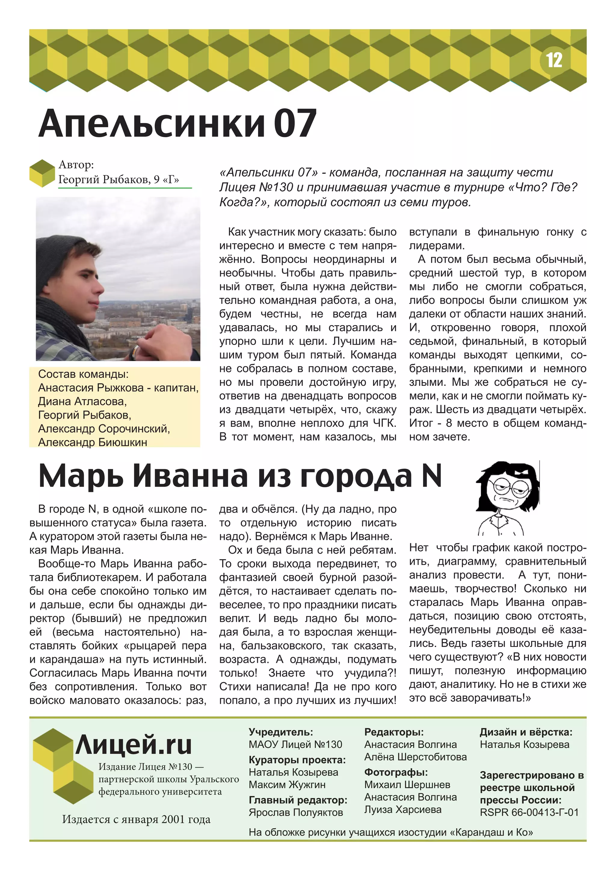 Автор:
Георгий Рыбаков, 9 «Г»
Апельсинки 07
12
Учредитель:
МАОУ Лицей №130
Кураторы проекта:
Наталья Козырева
Максим Жужгин
Главный редактор:
Ярослав Полуяктов
Редакторы:
Анастасия Волгина
Алёна Шерстобитова
Фотографы:
Михаил Шершнев
Анастасия Волгина
Луиза Харсиева
Лицей.ru
Издание Лицея №130 —
партнерской школы Уральского
федерального университета
Дизайн и вёрстка:
Наталья Козырева
Зарегестрировано в
реестре школьной
прессы России:
RSPR 66-00413-Г-01
Издается с января 2001 года
«Апельсинки 07» - команда, посланная на защиту чести
Лицея №130 и принимавшая участие в турнире «Что? Где?
Когда?», который состоял из семи туров.
Состав команды:
Анастасия Рыжкова - капитан,
Диана Атласова,
Георгий Рыбаков,
Александр Сорочинский,
Александр Биюшкин
Как участник могу сказать: было
интересно и вместе с тем напря-
жённо. Вопросы неординарны и
необычны. Чтобы дать правиль-
ный ответ, была нужна действи-
тельно командная работа, а она,
будем честны, не всегда нам
удавалась, но мы старались и
упорно шли к цели. Лучшим на-
шим туром был пятый. Команда
не собралась в полном составе,
но мы провели достойную игру,
ответив на двенадцать вопросов
из двадцати четырёх, что, скажу
я вам, вполне неплохо для ЧГК.
В тот момент, нам казалось, мы
вступали в финальную гонку с
лидерами.
А потом был весьма обычный,
средний шестой тур, в котором
мы либо не смогли собраться,
либо вопросы были слишком уж
далеки от области наших знаний.
И, откровенно говоря, плохой
седьмой, финальный, в который
команды выходят цепкими, со-
бранными, крепкими и немного
злыми. Мы же собраться не су-
мели, как и не смогли поймать ку-
раж. Шесть из двадцати четырёх.
Итог - 8 место в общем команд-
ном зачете.
Марь Иванна из города N
В городе N, в одной «школе по-
вышенного статуса» была газета.
А куратором этой газеты была не-
кая Марь Иванна.
Вообще-то Марь Иванна рабо-
тала библиотекарем. И работала
бы она себе спокойно только им
и дальше, если бы однажды ди-
ректор (бывший) не предложил
ей (весьма настоятельно) на-
ставлять бойких «рыцарей пера
и карандаша» на путь истинный.
Согласилась Марь Иванна почти
без сопротивления. Только вот
войско маловато оказалось: раз,
два и обчёлся. (Ну да ладно, про
то отдельную историю писать
надо). Вернёмся к Марь Иванне.
Ох и беда была с ней ребятам.
То сроки выхода передвинет, то
фантазией своей бурной разой-
дётся, то настаивает сделать по-
веселее, то про праздники писать
велит. И ведь ладно бы моло-
дая была, а то взрослая женщи-
на, бальзаковского, так сказать,
возраста. А однажды, подумать
только! Знаете что учудила?!
Стихи написала! Да не про кого
попало, а про лучших из лучших!
Нет чтобы график какой постро-
ить, диаграмму, сравнительный
анализ провести. А тут, пони-
маешь, творчество! Сколько ни
старалась Марь Иванна оправ-
даться, позицию свою отстоять,
неубедительны доводы её каза-
лись. Ведь газеты школьные для
чего существуют? «В них новости
пишут, полезную информацию
дают, аналитику. Но не в стихи же
это всё заворачивать!»
На обложке рисунки учащихся изостудии «Карандаш и Ко»
 