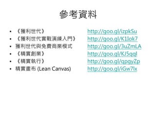 參考資料
加 獲利世代 http://goo.gl/izpkSu
加 獲利世代實戰演練入門 http://goo.gl/K1Iok7
加 獲利世代與免費商業模式 http://goo.gl/3uZmLA
加 精實創業 http://goo.gl/KJ5qql
加 精實執行 http://goo.gl/qpgyZp
加 精實畫 (Lean Canvas) http://goo.gl/iGw7lx
 
