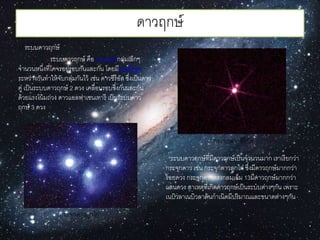 ดำวฤกษ์
ระบบดำวฤกษ์
ระบบดำวฤกษ์ คือ ดำวฤกษ์กลุ่มเล็กๆ
จำนวนหนึ่งที่โคจรอยู่รอบกันและกัน โดยมีแรงดึงดูด
ระหว่ำงกันทำให้จับกลุ่มกันไว้ เช่น ดำวซีรีอัส ซึ่งเป็นดำว
คู่ เป็นระบบดำวฤกษ์ 2 ดวง เคลื่อนรอบซึ่งกันและกัน
ด้วยแรงโน้มถ่วง ดำวแอลฟำเซนเทำรี เป็นระบบดำว
ฤกษ์ 3 ดวง
ระบบดำวฤกษ์ที่มีดำวฤกษ์เป็นจำนวนมำก เรำเรียกว่ำ
กระจุกดำว เช่น กระจุกดำวลูกไก่ ซึ่งมีดำวฤกษ์มำกกว่ำ
ร้อยดวง กระจุกดำวทรงกลมเอ็ม 13มีดำวฤกษ์มำกกว่ำ
แสนดวง สำเหตุที่เกิดดำวฤกษ์เป็นระบบต่ำงๆกัน เพรำะ
เนบิวลำเนบิวลำต้นกำเนิดมีปริมำณและขนำดต่ำงๆกัน
กระจุกดำวซีรีอัส
กระจุกดำวลูกไก่
 