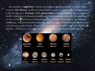 5) ดวงจันทร์บริวำร (Satellites) โลกมิใช่ดำวเครำะห์เพียงดวงเดียวที่มีดวงจันทร์บริวำร โลกมีบริวำรชื่อว่ำ
“ดวงจันทร์” (The Moon) ขณะที่ดำวเครำะห์ดวงอื่นก็มีบริวำรเช่นกัน เช่น ดำวพฤหัสบดีมีดวงจันทร์ขนำดใหญ่ 4
ดวงชื่อ ไอโอ (Io), ยูโรปำ (Europa), กันนีมีด (ganymede) และคัลลิสโต (Callisto) ดำวเครำะห์และดวง
จันทร์ถือกำเนิดขึ้นพร้อมๆ กัน เพียงแต่ดวงจันทร์มิได้รวมตัวกับดำวเครำะห์โดยตรง แต่ก่อตัวขึ้นภำยในวงโคจรของดำว
เครำะห์ เรำจะสังเกตได้ว่ำ หำกมองจำกด้ำนบนของระบบสุริยะ จะเห็นได้ว่ำ ทั้งดวงอำทิตย์ ดำวเครำะห์และดวง
จันทร์ส่วนใหญ่ จะหมุนรอบตัวเองในทิศทวนเข็มนำฬิกำ และโคจรรอบดวงทิตย์ในทิศทวนเข็มนำฬิกำเช่นกันหำกมอง
จำกด้ำนข้ำงของระบบสุริยะก็จะพบว่ำ ทั้งดวงอำทิตย์ ดำวเครำะห์ และดวงจันทร์บริวำร จะอยู่ในระนำบที่ใกล้เคียงกับ
สุริยะวิถีมำก ทั้งนี้ก็เนื่องมำจำกระบบสุริยะทั้งระบบ ก็กำเนิดขึ้นพร้อมๆ กัน โดยกำรยุบและหมุนตัวของจำนฝุ่น
 