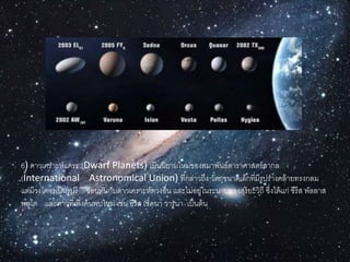 6) ดำวเครำะห์แคระ (Dwarf Planets) เป็นนิยำมใหม่ของสมำพันธ์ดำรำศำสตร์สำกล
(International Astronomical Union) ที่กล่ำวถึง วัตถุขนำดเล็กที่มีรูปร่ำงคล้ำยทรงกลม
แต่มีวงโคจรเป็นรูปรี ซ้อนทับกับดำวเครำะห์ดวงอื่น และไม่อยู่ในระนำบของสุริยะวิถี ซึ่งได้แก่ ซีรีส พัลลำส
พลูโต และดำวที่เพิ่งค้นพบใหม่ เช่น อีริส เซ็ดนำ วำรูนำ เป็นต้น
 
