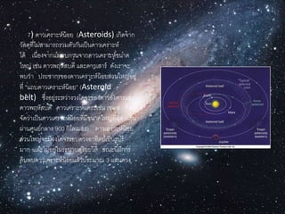7) ดำวเครำะห์น้อย (Asteroids) เกิดจำก
วัสดุที่ไม่สำมำรถรวมตัวกันเป็นดำวเครำะห์
ได้ เนื่องจำกแรงรบกวนจำกดำวเครำะห์ขนำด
ใหญ่ เช่น ดำวพฤหัสบดี และดำวเสำร์ ดังเรำจะ
พบว่ำ ประชำกรของดำวเครำะห์น้อยส่วนใหญ่อยู่
ที่ “แถบดำวเครำะห์น้อย” (Asteroid
belt) ซึ่งอยู่ระหว่ำงวงโคจรของดำวอังคำรและ
ดำวพฤหัสบดี ดำวเครำะห์แคระเช่น เซเรส ก็เคย
จัดว่ำเป็นดำวเครำะห์น้อยที่มีขนำดใหญ่ที่สุด (เส้น
ผ่ำนศูนย์กลำง 900 กิโลเมตร) ดำวเครำะห์น้อย
ส่วนใหญ่จะมีวงโคจรรอบดวงอำทิตย์เป็นรูปรี
มำก และไม่อยู่ในระนำบสุริยะวิถี ขณะนี้มีกำร
ค้นพบดำวเครำะห์น้อยแล้วประมำณ 3 แสนดวง
 
