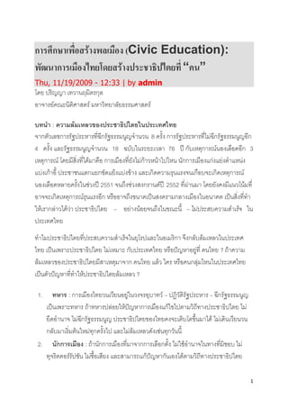 1
การศึกษาเพื่อสร้างพลเมือง (Civic Education):
พัฒนาการเมืองไทยโดยสร้างประชาธิปไตยที่“คน”
Thu, 11/19/2009 - 12:33 | by admin
โดย ปริญญา เทวานฤมิตรกุล
อาจารย์คณะนิติศาสตร์ มหาวิทยาลัยธรรมศาสตร์
บทนา : ความล้มเหลวของประชาธิปไตยในประเทศไทย
จากตัวเลขการรัฐประหารที่ฉีกรัฐธรรมนูญจานวน 8 ครั้ง การรัฐประหารที่ไม่ฉีกรัฐธรรมนูญอีก
4 ครั้ง และรัฐธรรมนูญจานวน 18 ฉบับในระยะเวลา 76 ปี กับเหตุการณ์นองเลือดอีก 3
เหตุการณ์ โดยมีสิ่งที่ได้มาคือ การเมืองที่ยังไม่ก้าวหน้าไปไหน นักการเมืองแก่งแย่งตาแหน่ง
แบ่งเก้าอี้ ประชาชนแตกแยกขัดแย้งแบ่งข้าง และเกิดความรุนแรงจนเกือบจะเกิดเหตุการณ์
นองเลือดหลายครั้งในช่วงปี 2551 จนถึงช่วงสงกรานต์ปี 2552 ที่ผ่านมา โดยยังคงมีแนวโน้มที่
อาจจะเกิดเหตุการณ์รุนแรงอีก หรืออาจถึงขนาดเป็นสงครามกลางเมืองในอนาคต เป็นสิ่งที่ทา
ให้เรากล่าวได้ว่า ประชาธิปไตย – อย่างน้อยจนถึงในขณะนี้ – ไม่ประสบความสาเร็จ ใน
ประเทศไทย
ทาไมประชาธิปไตยที่ประสบความสาเร็จในยุโรปและในอเมริกา จึงกลับล้มเหลวในประเทศ
ไทย เป็นเพราะประชาธิปไตย ไม่เหมาะ กับประเทศไทย หรือปัญหาอยู่ที่ คนไทย ? ถ้าความ
ล้มเหลวของประชาธิปไตยมีสาเหตุมาจาก คนไทย แล้ว ใคร หรือคนกลุ่มไหนในประเทศไทย
เป็นตัวปัญหาที่ทาให้ประชาธิปไตยล้มเหลว ?
1. ทหาร : การเมืองไทยวนเวียนอยู่ในวงจรอุบาทว์ – ปฏิวัติรัฐประหาร – ฉีกรัฐธรรมนูญ
เป็นเพราะทหาร ถ้าทหารปล่อยให้ปัญหาการเมืองแก้ไขไปตามวิถีทางประชาธิปไตย ไม่
ยึดอานาจ ไม่ฉีกรัฐธรรมนูญ ประชาธิปไตยของไทยคงจะเติบโตขึ้นมาได้ ไม่เดินเวียนวน
กลับมาเริ่มต้นใหม่ทุกครั้งไป และไม่ล้มเหลวดังเช่นทุกวันนี้
2. นักการเมือง : ถ้านักการเมืองที่มาจากการเลือกตั้ง ไม่ใช้อานาจในทางที่มิชอบ ไม่
ทุจริตคอร์รัปชัน ไม่ซื้อเสียง และสามารถแก้ปัญหากันเองได้ตามวิถีทางประชาธิปไตย
 
