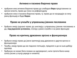 Активно и пасивно бирачко право
• грађанин има активно бирачко право да слободно бира представнике за
органе власти, право да гласа на референдуму
• грађанин има и пасивно бирачко право, тј. право да се кандидује за неку
јавну функцију и буде биран
Право на учешће у управљању јавним пословима
• Грађани имају једнако право да учествују у управљању јавним пословима и
да, под једнаким условима, ступају у јавне службе и на јавне функције
Право на критику државних органа и функционера
• Грађани имају право да јавно критикују рад државних и других органа и
функционера
• Такође, имају право да им подносе петиције, предлоге и да на њих добију
одговор
• Грађанин не може бити позван на одговорност, нити трпети било какву
штету (осим у случју увреде и клевете)
 