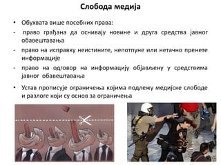 Слобода медија
• Обухвата више посебних права:
- право грађана да оснивају новине и друга средства јавног
обавештавања
- право на исправку неистините, непотпуне или нетачно пренете
информације
- право на одговор на информацију објављену у средствима
јавног обавештавања
• Устав прописује ограничења којима подлежу медијске слободе
и разлоге који су основ за ограничења
 