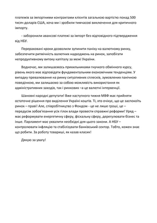 платежів за імпортними контрактами клієнтів загальною вартістю понад 500
тисяч доларів США, хоча ми і зробили тимчасові виключення для критичного
імпорту.
- заборонили авансові платежі за імпорт без відповідного підтвердження
від НБУ.
Перераховані кроки дозволили зупинити паніку на валютному ринку,
забезпечити ритмічність валютних надходжень на ринок, запобігати
непродуктивному витоку капіталу за межі України.
Водночас, ми залишаємось прихильниками гнучкого обмінного курсу,
рівень якого має відповідати фундаментальним економічним тенденціям. У
випадку превалювання на ринку ситуативних сплесків, зумовлених панічною
поведінкою, ми залишаємо за собою можливість використання як
адміністративних заходів, так і ринкових –а це валютні інтервенції.
Шановні народні депутати! Вже наступного тижня МВФ має прийняти
остаточне рішення про виділення Україні коштів. Ті, хто очікує, що це заспокоїть
ринок – праві! Але, співробітництво з Фондом - це не лише гроші, це –
передусім зобов‘язання усіх гілок влади провести справжні реформи! Уряд –
має реформувати енергетичну сферу, фіскальну сферу, дерегулювати бізнес та
інше. Парламент має ухвалити необхідні для цього закони. А НБУ –
контролювати інфляцію та стабілізувати банківський сектор. Тобто, кожен знає
що робити. За роботу товариші, як казав класик!
Дякую за увагу!
 