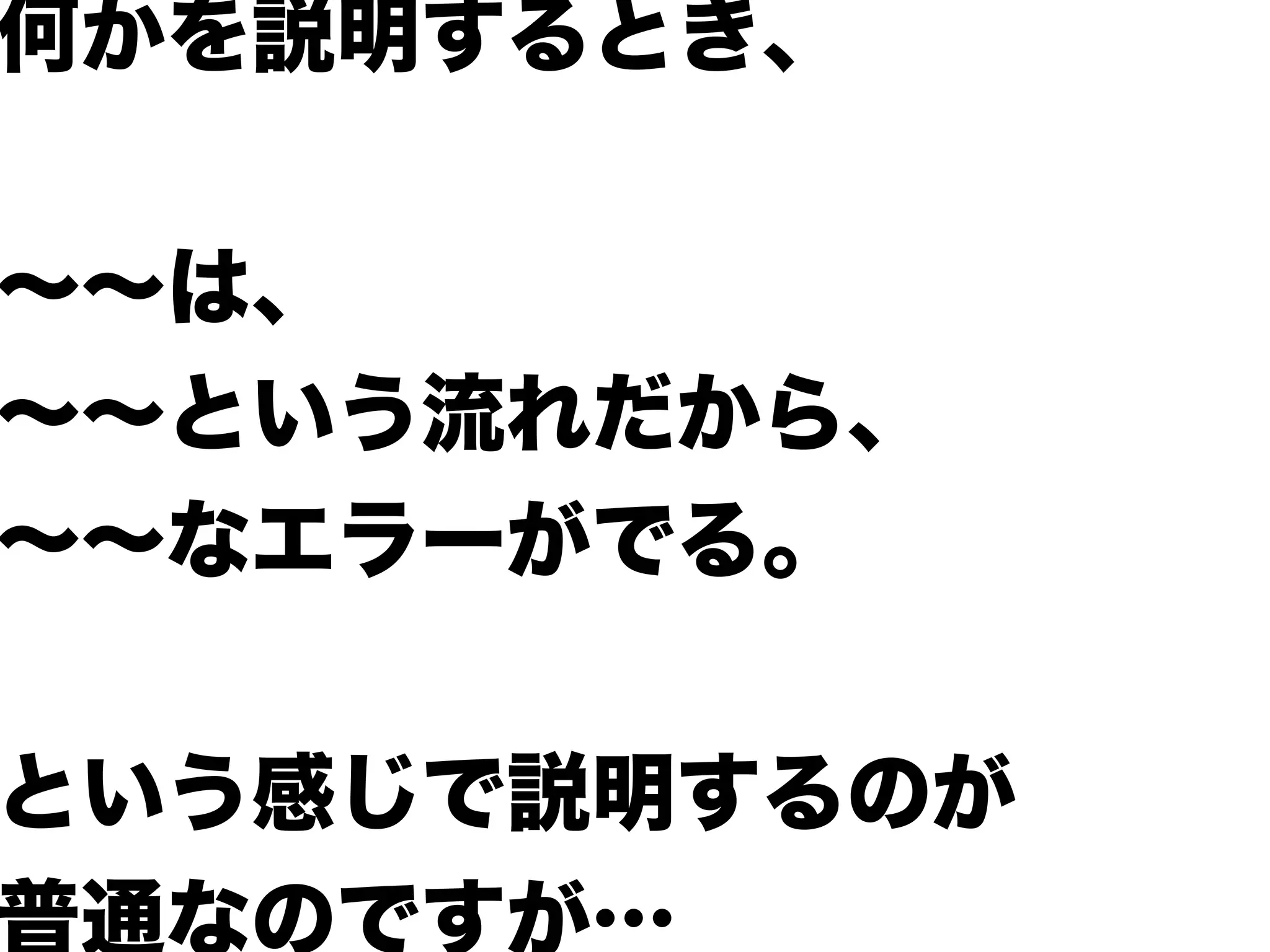 何かを説明するとき、
∼∼は、
∼∼という流れだから、
∼∼なエラーがでる。
という感じで説明するのが
普通なのですが…
 