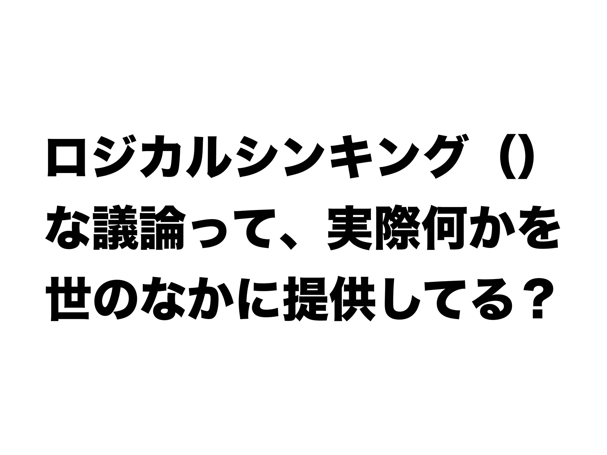ロジカルシンキング（）
な議論って、実際何かを
世のなかに提供してる？
 