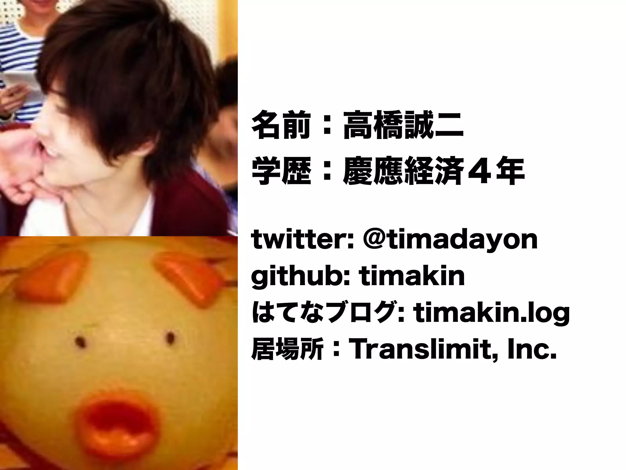 名前：高橋誠二
学歴：慶應経済４年
twitter: @timadayon
github: timakin
はてなブログ: timakin.log
居場所：Translimit, Inc.
 