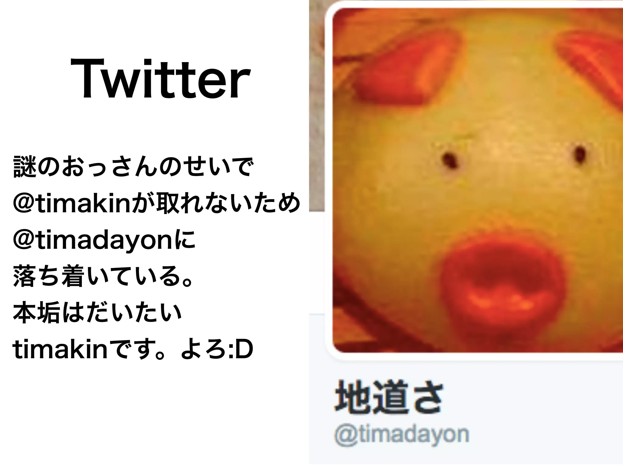 のおっさんのせいで
@timakinが取れないため
@timadayonに
落ち着いている。
本垢はだいたい
timakinです。よろ:D
Twitter
 