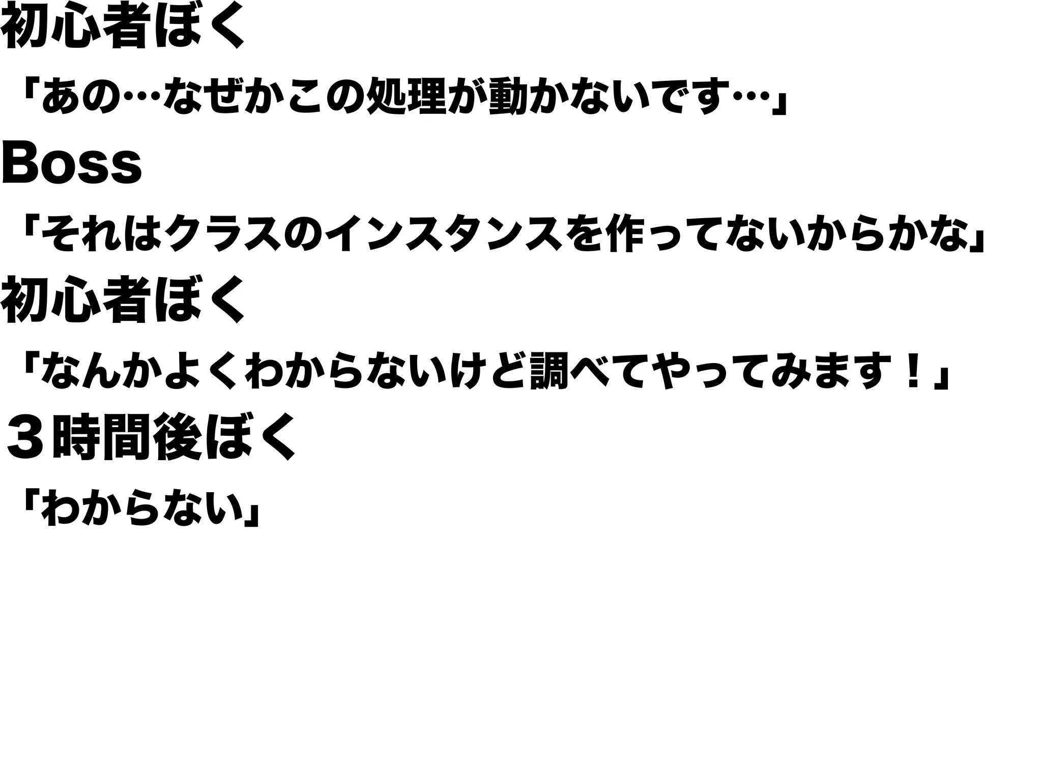 初心者ぼく
「あの…なぜかこの処理が動かないです…」
Boss
「それはクラスのインスタンスを作ってないからかな」
初心者ぼく
「なんかよくわからないけど調べてやってみます！」
３時間後ぼく
「わからない」
 