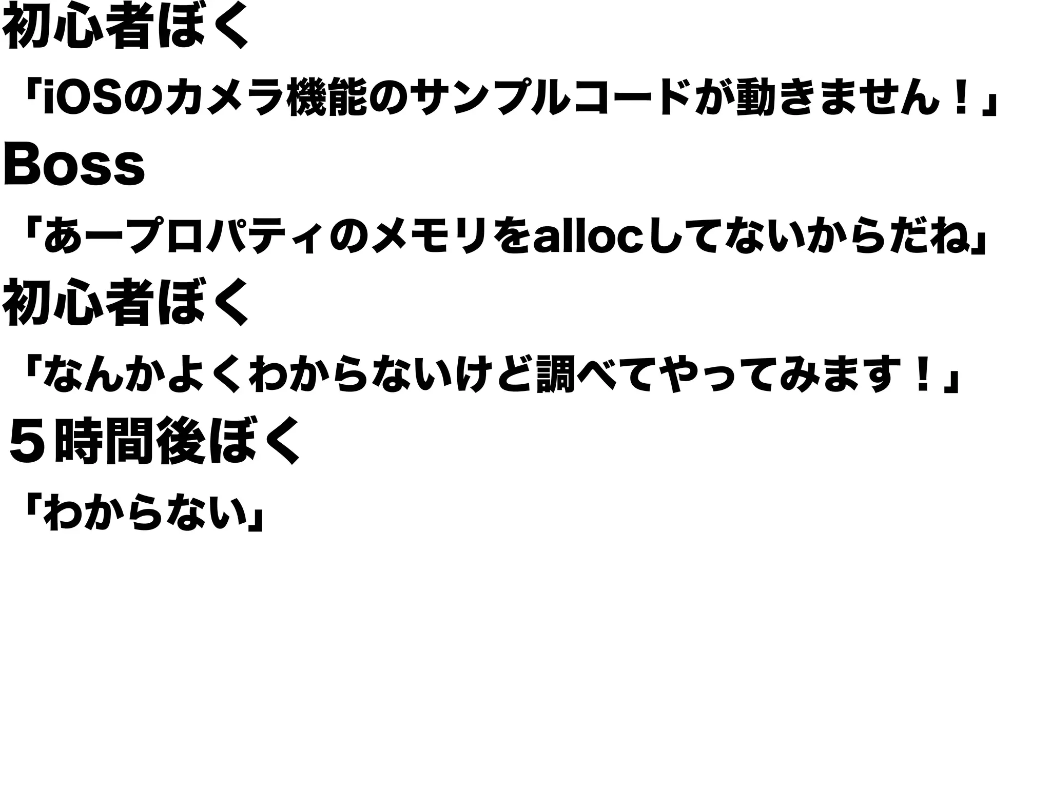 初心者ぼく
「iOSのカメラ機能のサンプルコードが動きません！」
Boss
「あープロパティのメモリをallocしてないからだね」
初心者ぼく
「なんかよくわからないけど調べてやってみます！」
５時間後ぼく
「わからない」
 