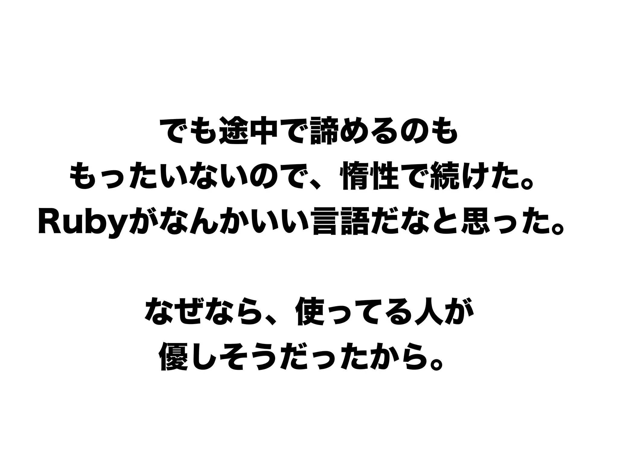でも途中で諦めるのも
もったいないので、惰性で続けた。
Rubyがなんかいい言語だなと思った。
なぜなら、使ってる人が
優しそうだったから。
 