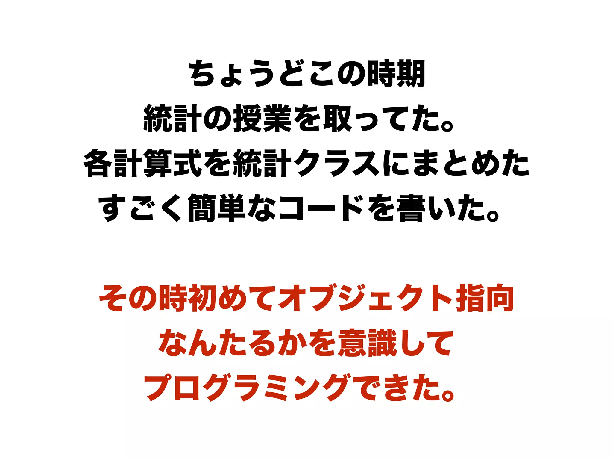 ちょうどこの時期
統計の授業を取ってた。
各計算式を統計クラスにまとめた
すごく簡単なコードを書いた。
その時初めてオブジェクト指向
なんたるかを意識して
プログラミングできた。
 