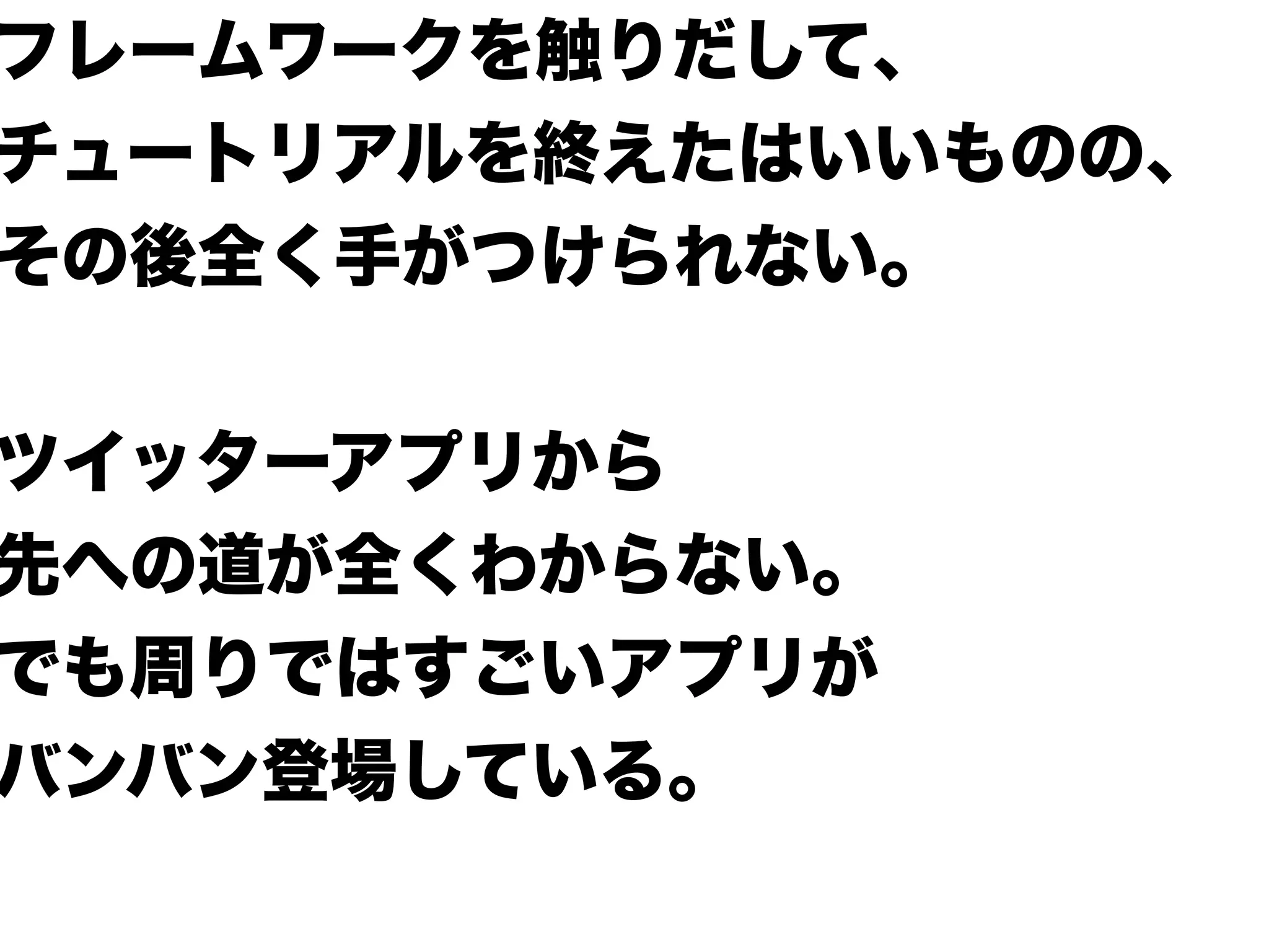 フレームワークを触りだして、
チュートリアルを終えたはいいものの、
その後全く手がつけられない。
ツイッターアプリから
先への道が全くわからない。
でも周りではすごいアプリが
バンバン登場している。
 