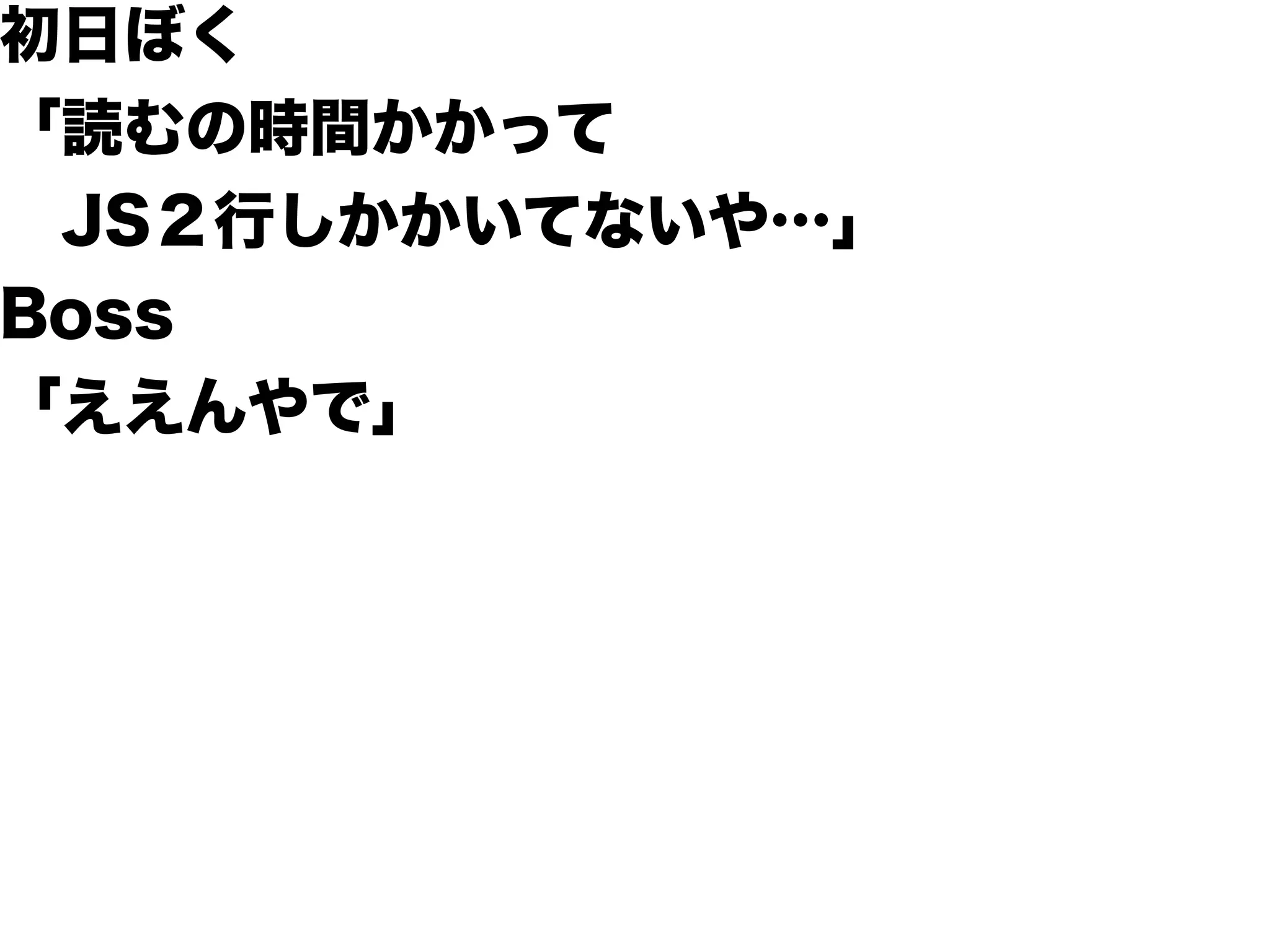 初日ぼく
「読むの時間かかって
 JS２行しかかいてないや…」
Boss
「ええんやで」
 