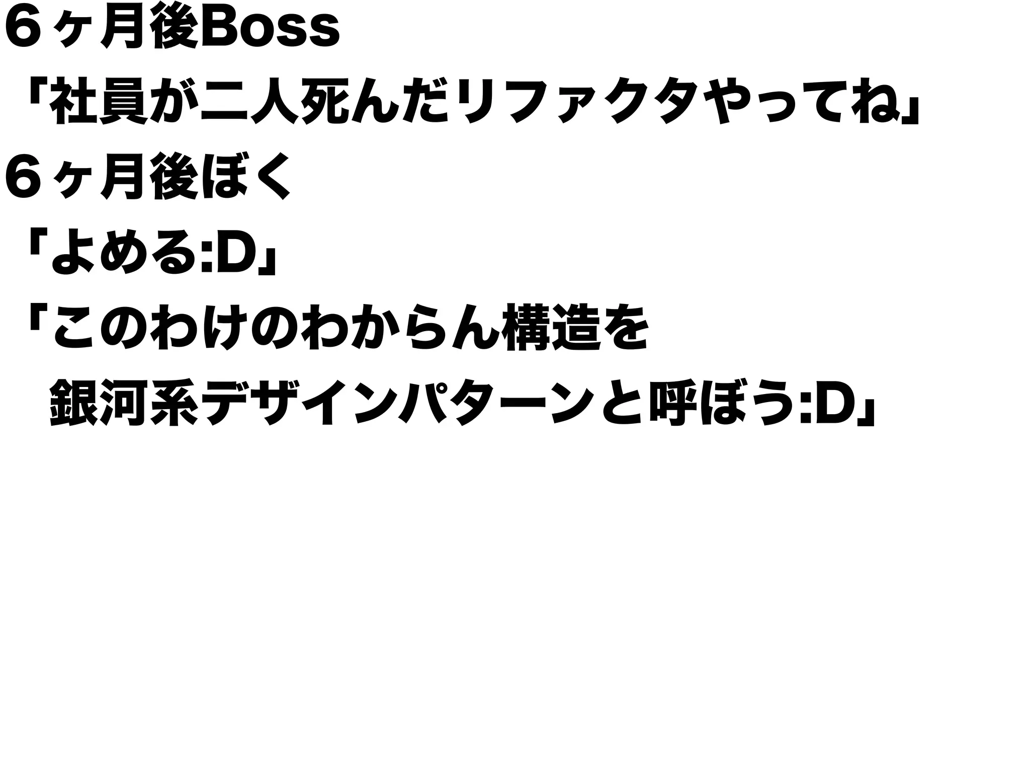 ６ヶ月後Boss
「社員が二人死んだリファクタやってね」
６ヶ月後ぼく
「よめる:D」
「このわけのわからん構造を
 銀河系デザインパターンと呼ぼう:D」
 