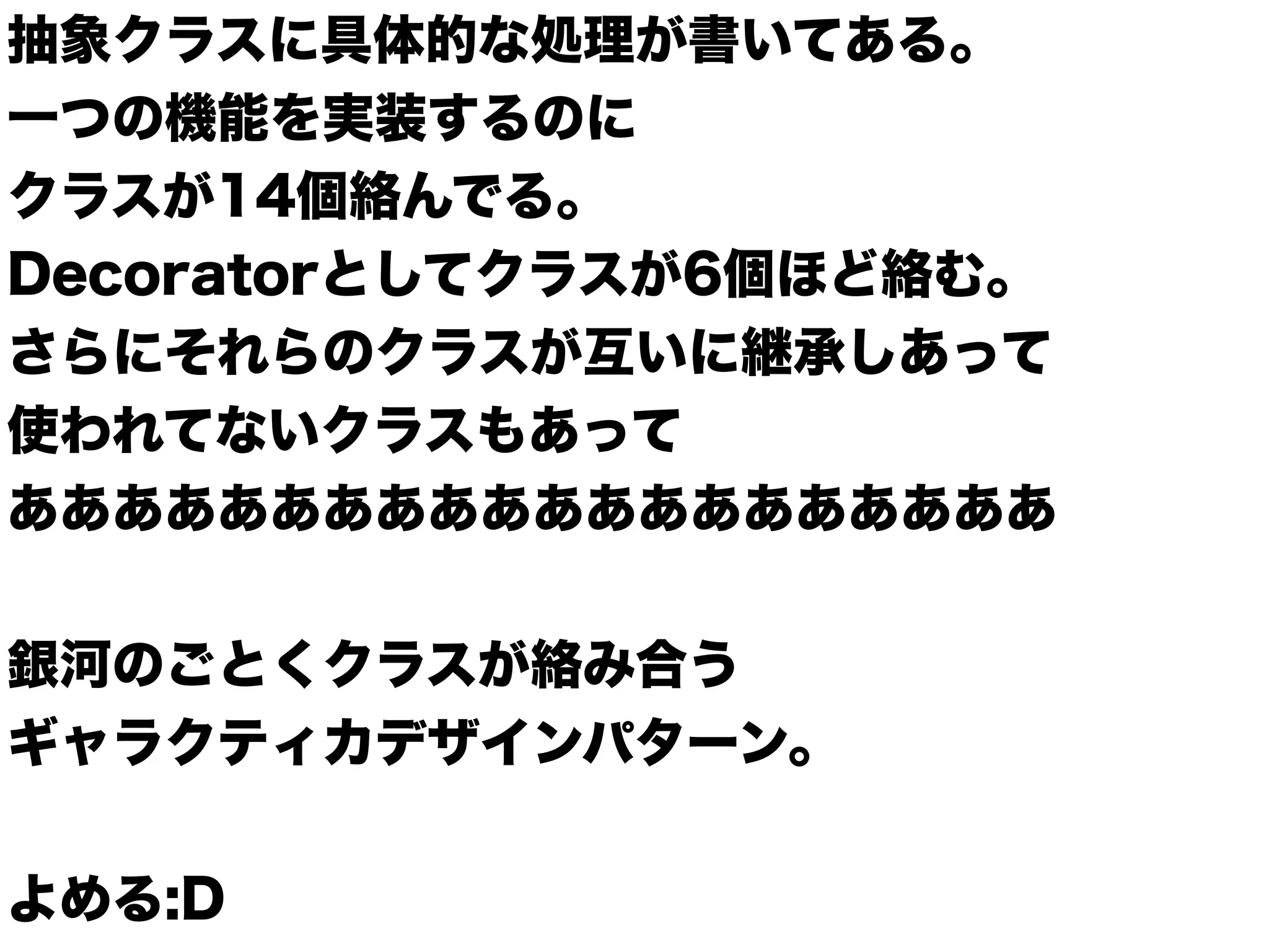 抽象クラスに具体的な処理が書いてある。
一つの機能を実装するのに
クラスが14個絡んでる。
Decoratorとしてクラスが6個ほど絡む。
さらにそれらのクラスが互いに継承しあって
使われてないクラスもあって
ああああああああああああああああああああ
銀河のごとくクラスが絡み合う
ギャラクティカデザインパターン。
よめる:D
 