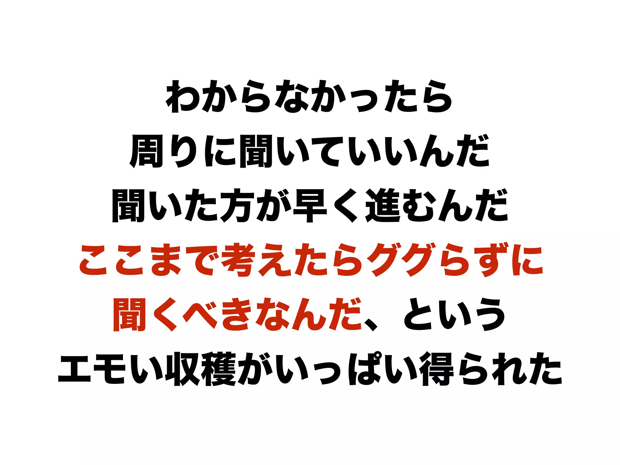 わからなかったら
周りに聞いていいんだ
聞いた方が早く進むんだ
ここまで考えたらググらずに
聞くべきなんだ、という
エモい収穫がいっぱい得られた
 