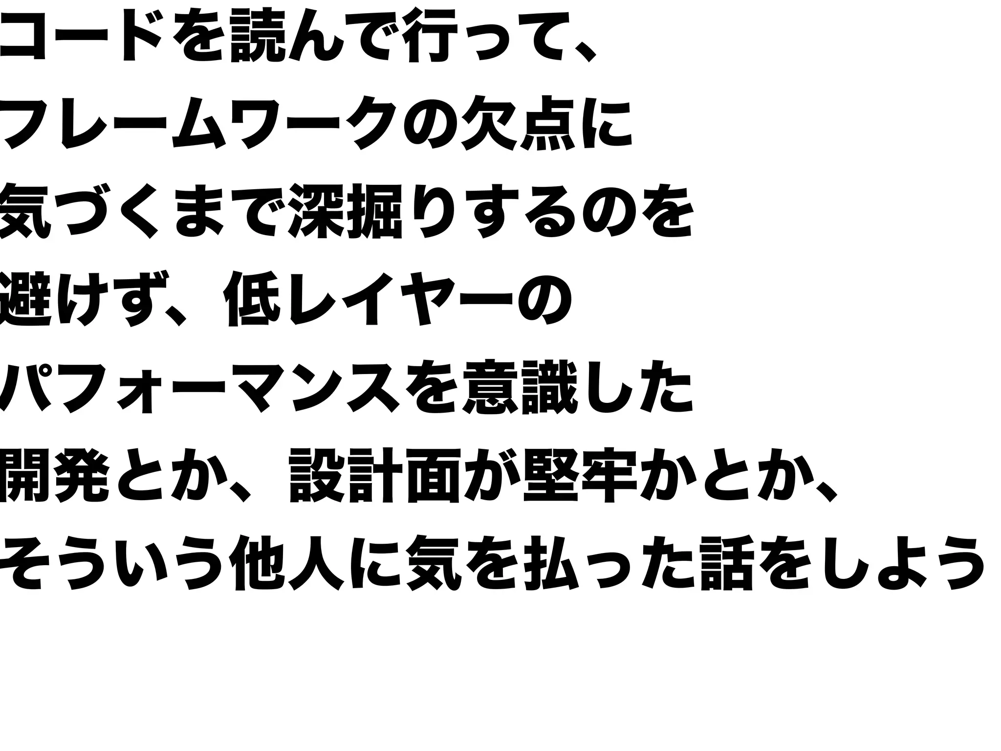 コードを読んで行って、
フレームワークの欠点に
気づくまで深掘りするのを
避けず、低レイヤーの
パフォーマンスを意識した
開発とか、設計面が堅牢かとか、
そういう他人に気を払った話をしよう
 