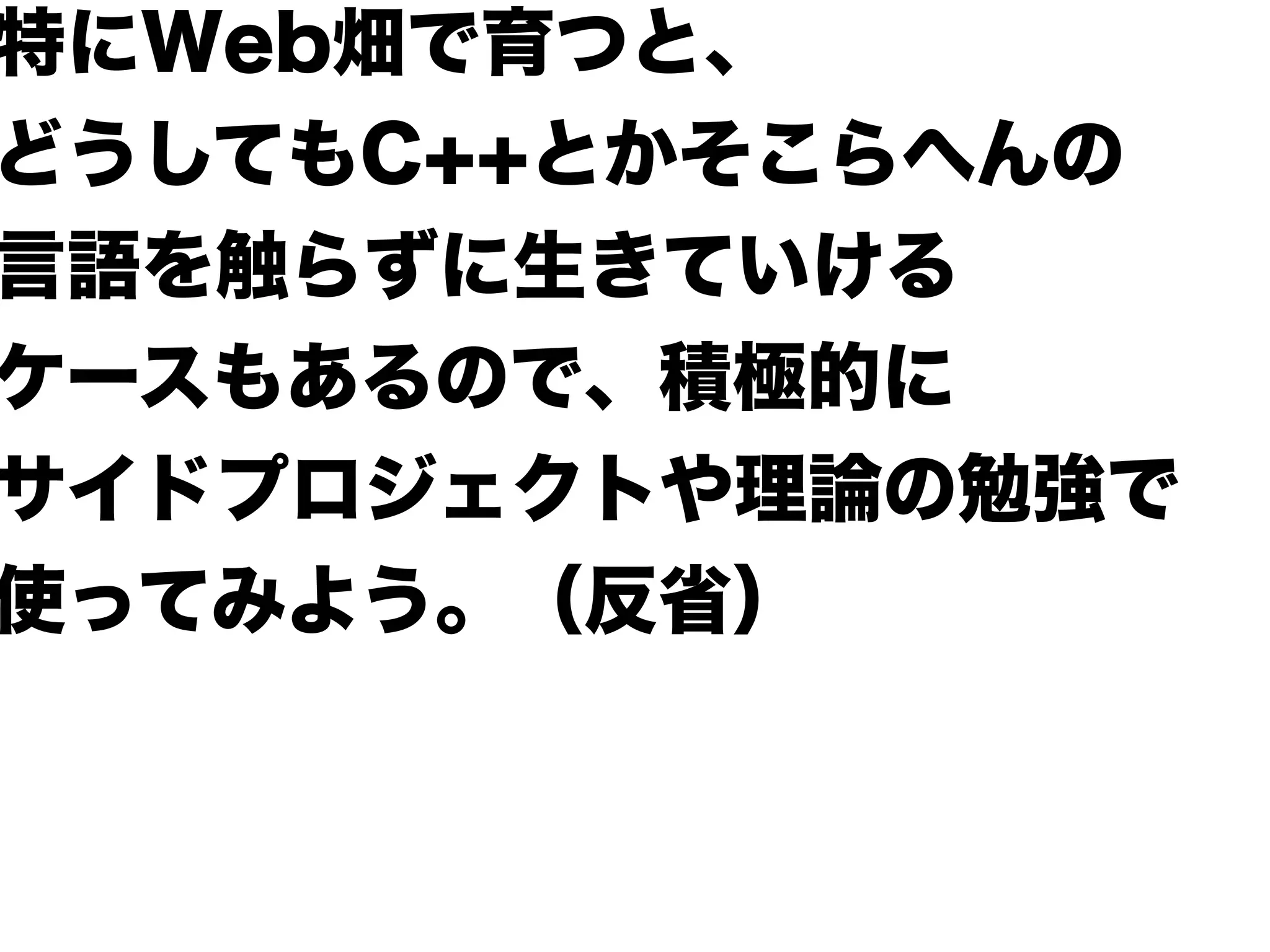 特にWeb畑で育つと、
どうしてもC++とかそこらへんの
言語を触らずに生きていける
ケースもあるので、積極的に
サイドプロジェクトや理論の勉強で
使ってみよう。（反省）
 
