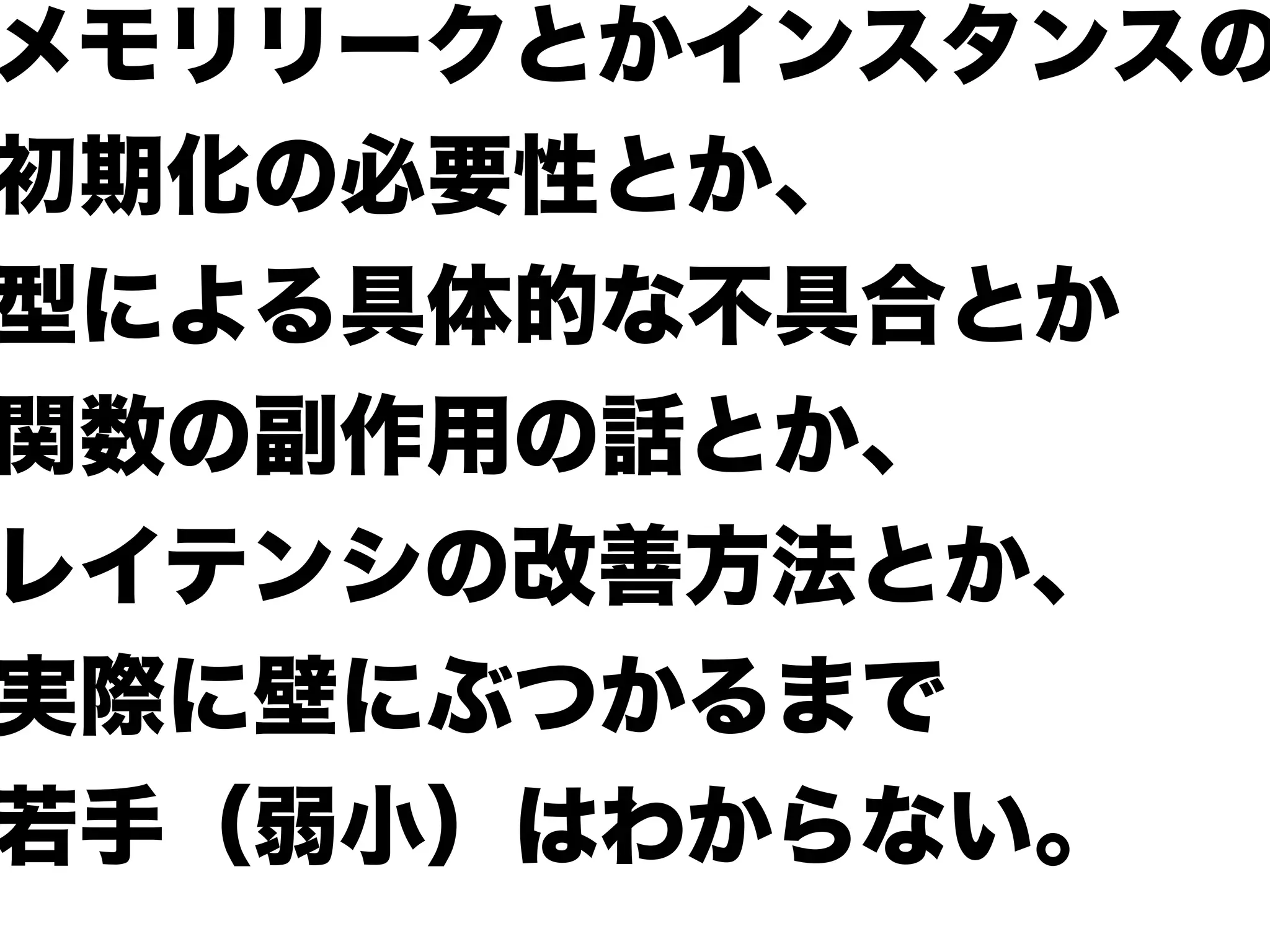 メモリリークとかインスタンスの
初期化の必要性とか、
型による具体的な不具合とか
関数の副作用の話とか、
レイテンシの改善方法とか、
実際に壁にぶつかるまで
若手（弱小）はわからない。
 