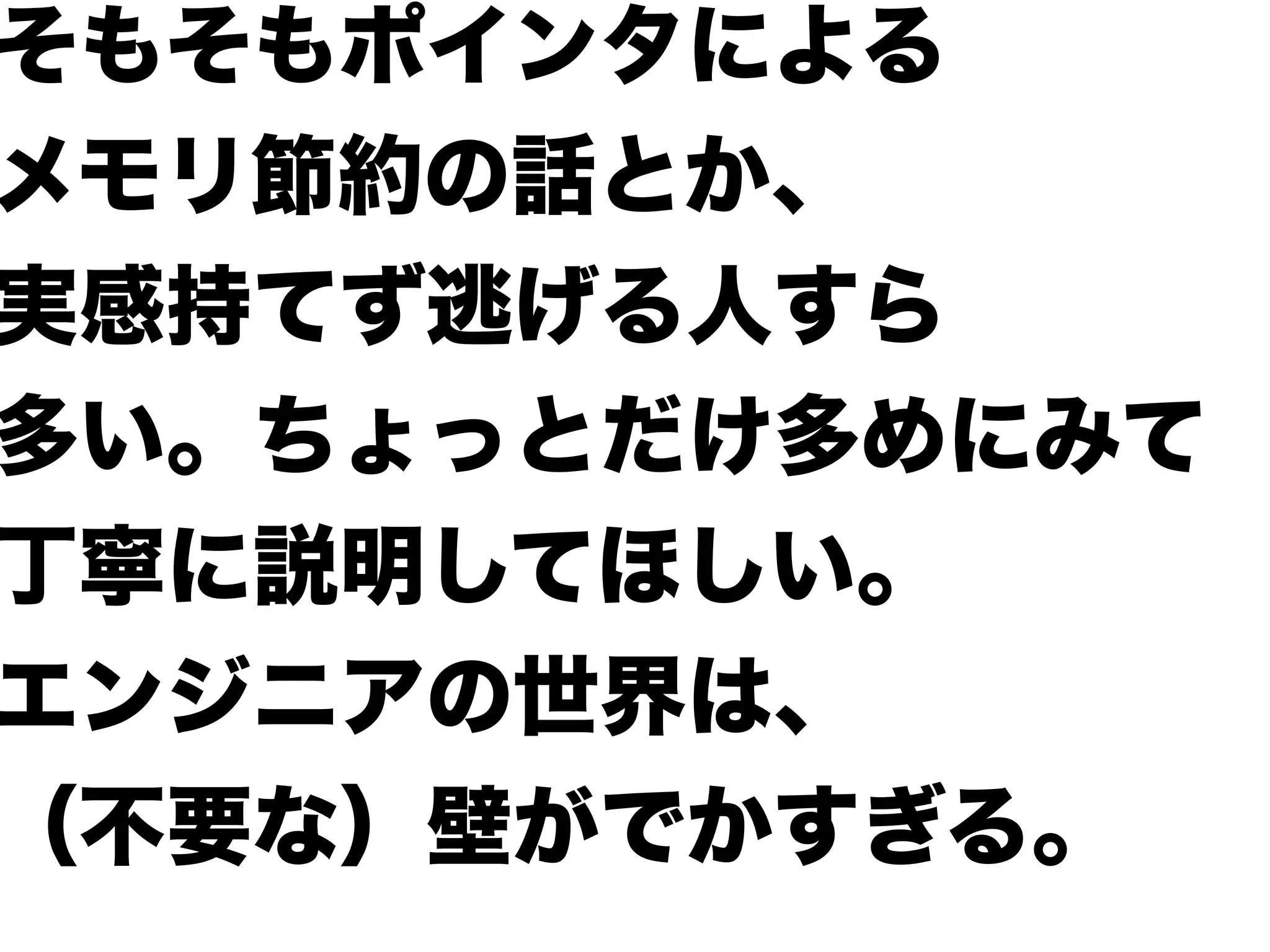 そもそもポインタによる
メモリ節約の話とか、
実感持てず逃げる人すら
多い。ちょっとだけ多めにみて
丁寧に説明してほしい。
エンジニアの世界は、
（不要な）壁がでかすぎる。
 