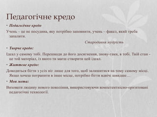 Педагогічне кредо
• Педагогічне кредо
Учень – це не посудина, яку потрібно заповнити, учень – факел, який треба
запалити.
Стародавня мудрість
• Творче кредо:
Ідеал у самому тобі. Перешкоди до його досягнення, знову-таки, в тобі. Твій стан -
це той матеріал, із якого ти маєш створити цей ідеал.
• Життєве кредо:
Доводиться бігти з усіх ніг лише для того, щоб залишитися на тому самому місці.
Якщо хочеш потрапити в інше місце, потрібно бігти вдвічі швидше…
• Моя мета:
Виховати людину нового покоління, використовуючи компетентнісно-орієнтовані
педагогічні технології.
 