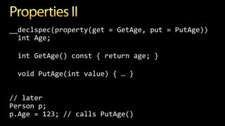 __declspec(property(get = GetAge, put = PutAge))
int Age;
int GetAge() const { return age; }
void PutAge(int value) { … }
// later
Person p;
p.Age = 123; // calls PutAge()
 