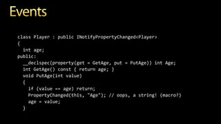 class Player : public INotifyPropertyChanged<Player>
{
int age;
public:
__declspec(property(get = GetAge, put = PutAge)) int Age;
int GetAge() const { return age; }
void PutAge(int value)
{
if (value == age) return;
PropertyChanged(this, "Age"); // oops, a string! (macro?)
age = value;
}
 