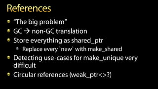 “The big problem”
GC  non-GC translation
Store everything as shared_ptr
Replace every `new` with make_shared
Detecting use-cases for make_unique very
difficult
Circular references (weak_ptr<>?)
 