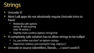 Unicode 
Most LoB apps do not absolutely require Unicode (nice to
have)
Relatively safe option:
string  std::wstring
char  wchar_t
Slightly more careless option: string/char
A completely safe solution has to allow strings to be nullptr
I.e., you either use char* or option<string>
Expensive, tedious, just use myString.empty()
Unicode in source (identifiers, literals, …) won’t work
 