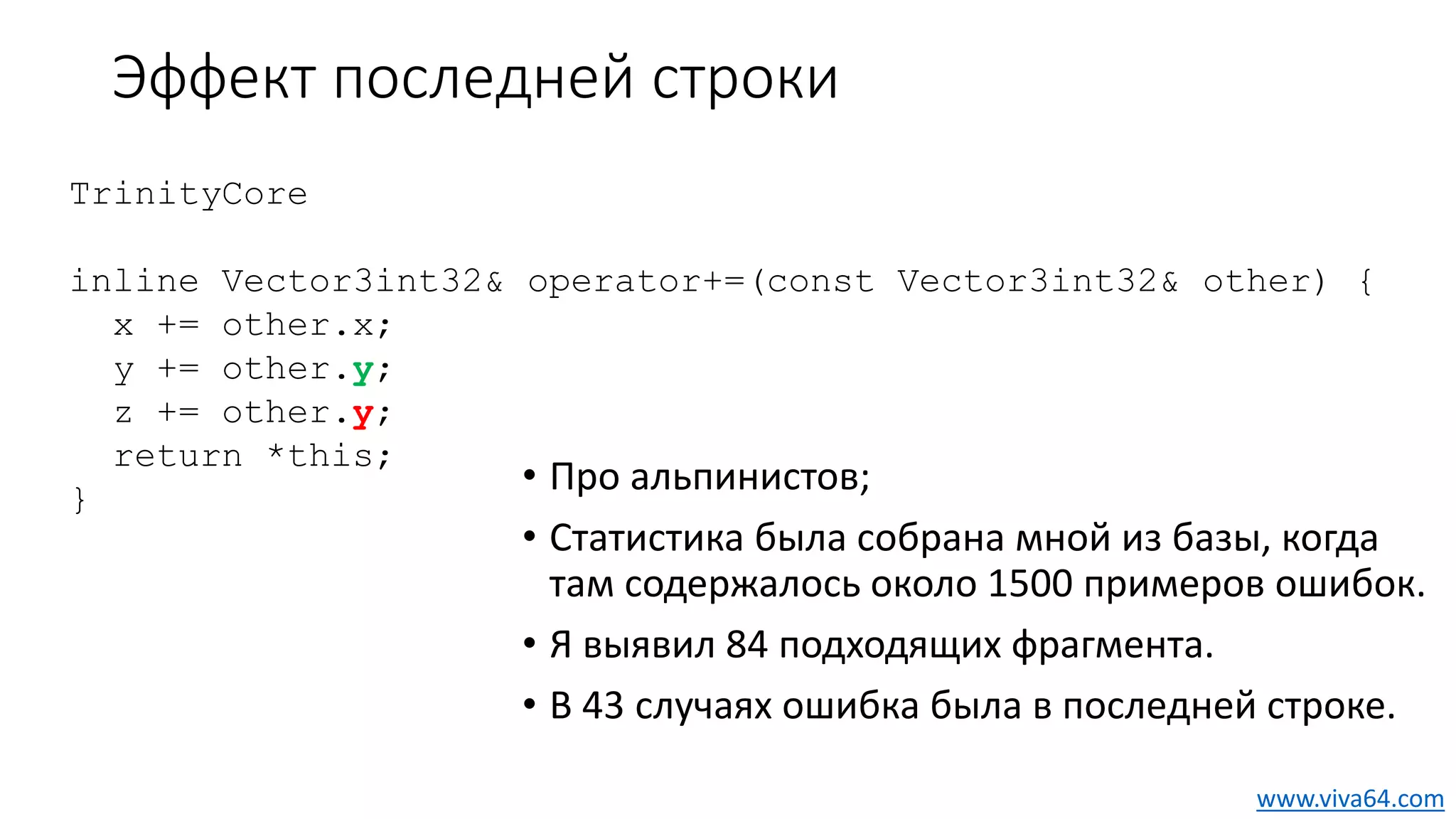 Эффект последней строки
• Про альпинистов;
• Статистика была собрана мной из базы, когда
там содержалось около 1500 примеров ошибок.
• Я выявил 84 подходящих фрагмента.
• В 43 случаях ошибка была в последней строке.
TrinityCore
inline Vector3int32& operator+=(const Vector3int32& other) {
x += other.x;
y += other.y;
z += other.y;
return *this;
}
www.viva64.com
 