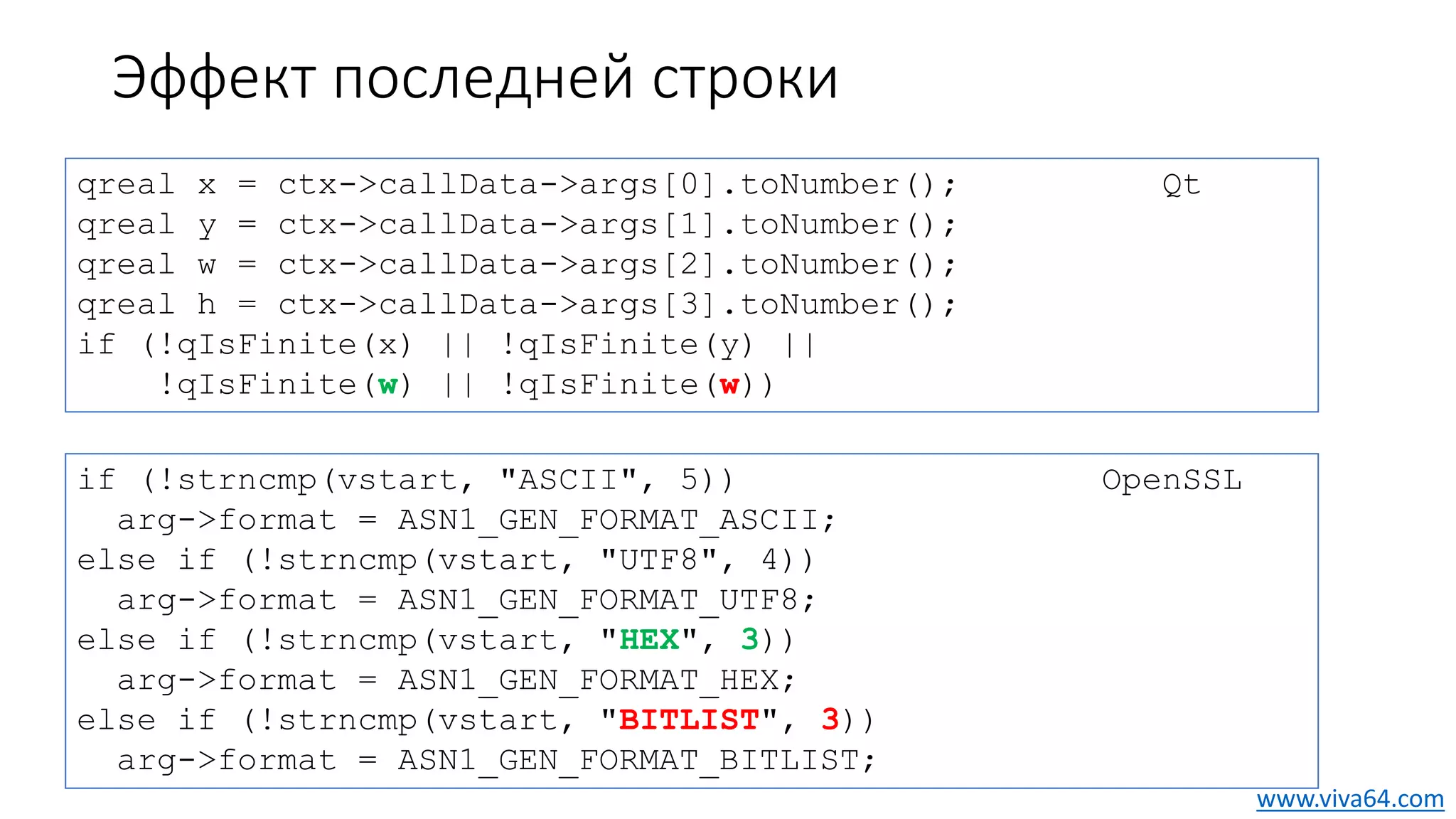 Эффект последней строки
qreal x = ctx->callData->args[0].toNumber(); Qt
qreal y = ctx->callData->args[1].toNumber();
qreal w = ctx->callData->args[2].toNumber();
qreal h = ctx->callData->args[3].toNumber();
if (!qIsFinite(x) || !qIsFinite(y) ||
!qIsFinite(w) || !qIsFinite(w))
if (!strncmp(vstart, "ASCII", 5)) OpenSSL
arg->format = ASN1_GEN_FORMAT_ASCII;
else if (!strncmp(vstart, "UTF8", 4))
arg->format = ASN1_GEN_FORMAT_UTF8;
else if (!strncmp(vstart, "HEX", 3))
arg->format = ASN1_GEN_FORMAT_HEX;
else if (!strncmp(vstart, "BITLIST", 3))
arg->format = ASN1_GEN_FORMAT_BITLIST;
www.viva64.com
 