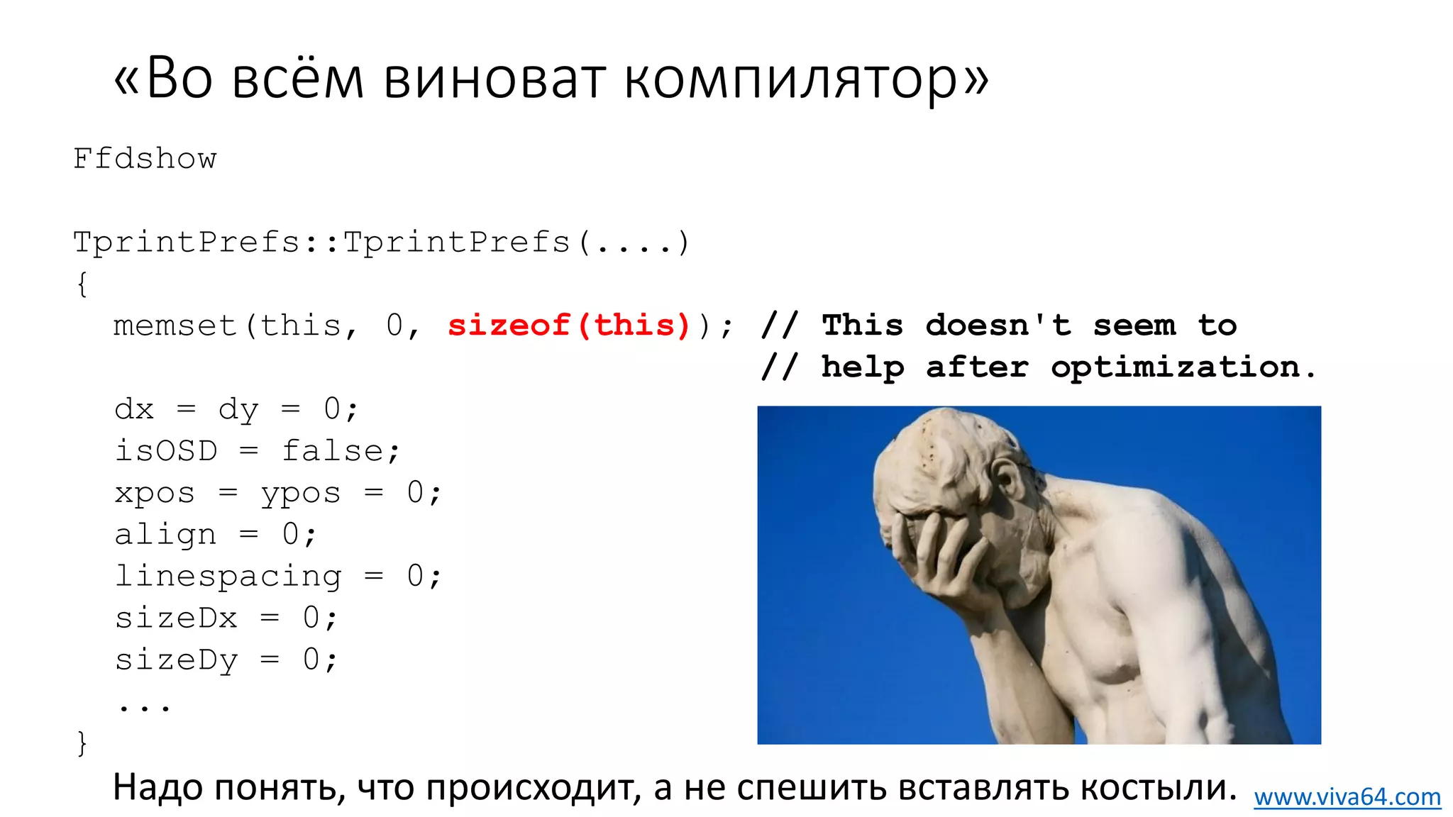 «Во всём виноват компилятор»
Надо понять, что происходит, а не спешить вставлять костыли.
Ffdshow
TprintPrefs::TprintPrefs(....)
{
memset(this, 0, sizeof(this)); // This doesn't seem to
// help after optimization.
dx = dy = 0;
isOSD = false;
xpos = ypos = 0;
align = 0;
linespacing = 0;
sizeDx = 0;
sizeDy = 0;
...
}
www.viva64.com
 
