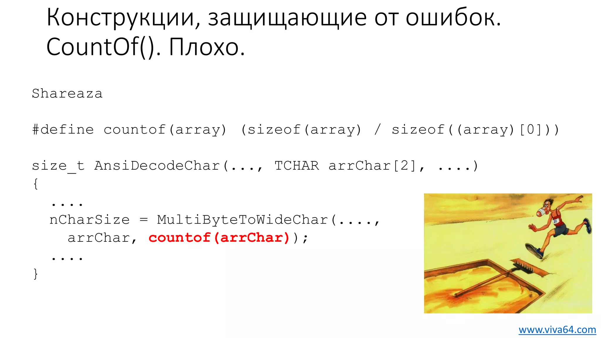 Конструкции, защищающие от ошибок.
CountOf(). Плохо.
Shareaza
#define countof(array) (sizeof(array) / sizeof((array)[0]))
size_t AnsiDecodeChar(..., TCHAR arrChar[2], ....)
{
....
nCharSize = MultiByteToWideChar(....,
arrChar, countof(arrChar));
....
}
www.viva64.com
 