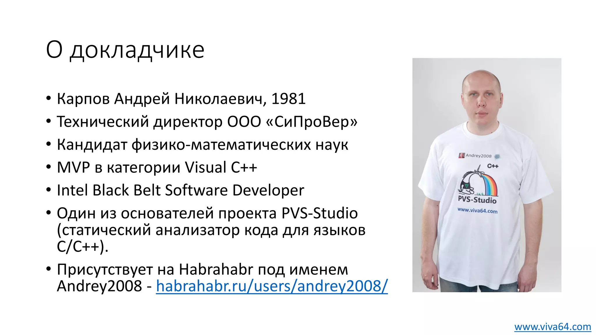О докладчике
• Карпов Андрей Николаевич, 1981
• Технический директор ООО «СиПроВер»
• Кандидат физико-математических наук
• MVP в категории Visual C++
• Intel Black Belt Software Developer
• Один из основателей проекта PVS-Studio
(статический анализатор кода для языков
C/C++).
• Присутствует на Habrahabr под именем
Andrey2008 - habrahabr.ru/users/andrey2008/
www.viva64.com
 
