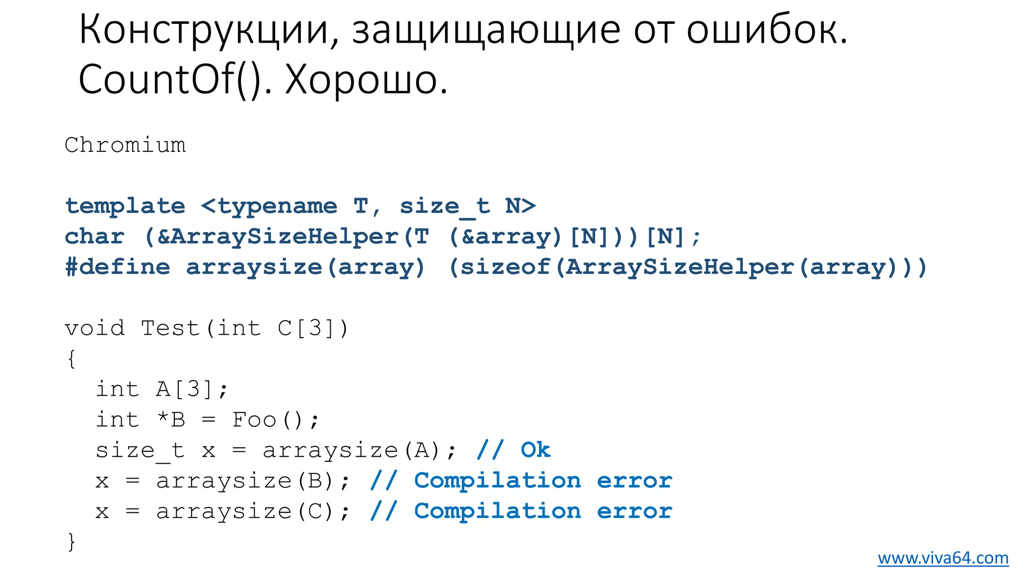 Конструкции, защищающие от ошибок.
CountOf(). Хорошо.
Chromium
template <typename T, size_t N>
char (&ArraySizeHelper(T (&array)[N]))[N];
#define arraysize(array) (sizeof(ArraySizeHelper(array)))
void Test(int C[3])
{
int A[3];
int *B = Foo();
size_t x = arraysize(A); // Ok
x = arraysize(B); // Compilation error
x = arraysize(C); // Compilation error
}
www.viva64.com
 