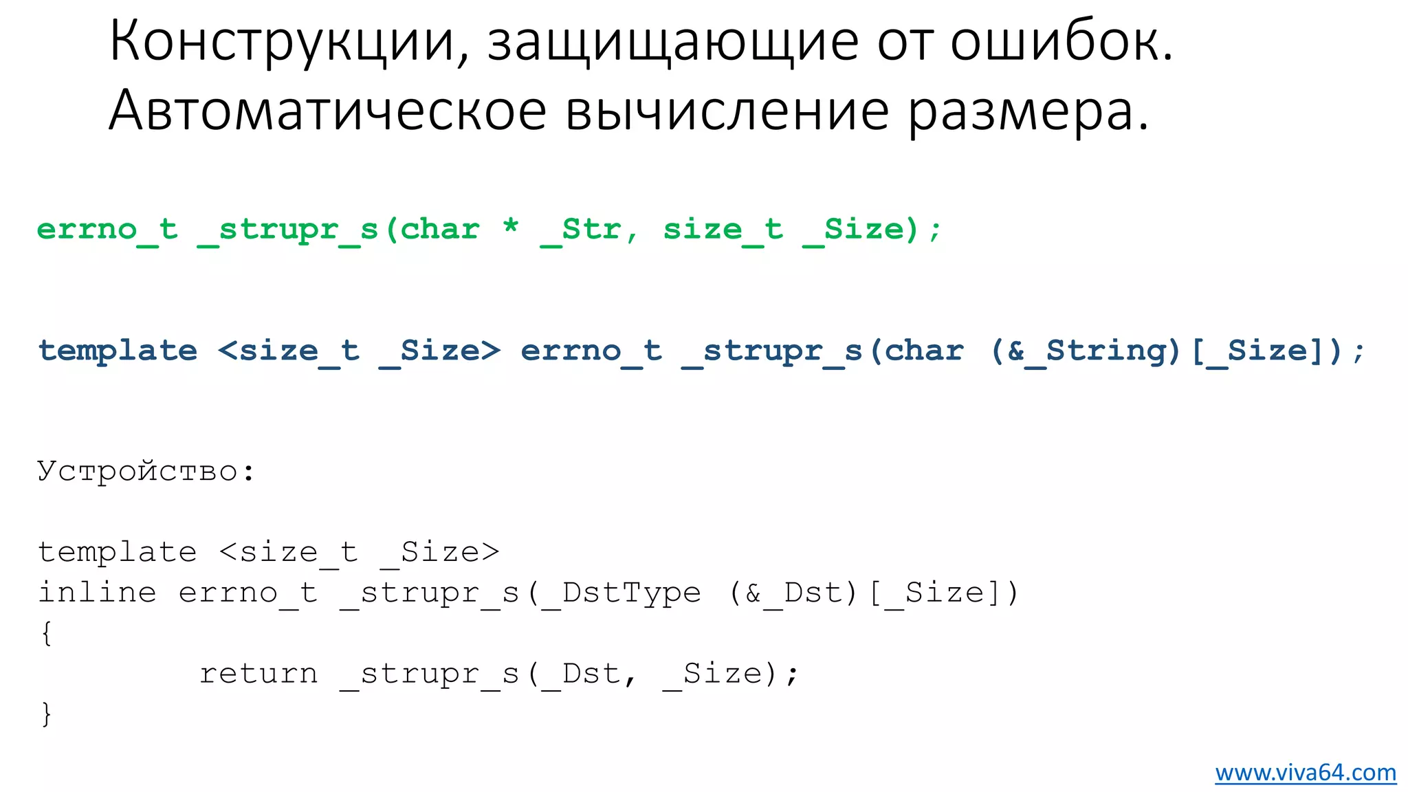 Конструкции, защищающие от ошибок.
Автоматическое вычисление размера.
errno_t _strupr_s(char * _Str, size_t _Size);
template <size_t _Size> errno_t _strupr_s(char (&_String)[_Size]);
Устройство:
template <size_t _Size>
inline errno_t _strupr_s(_DstType (&_Dst)[_Size])
{
return _strupr_s(_Dst, _Size);
}
www.viva64.com
 