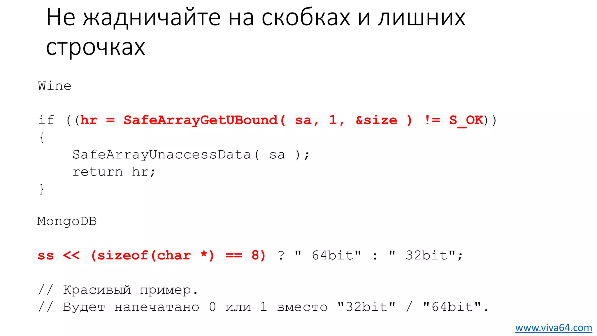 Не жадничайте на скобках и лишних
строчках
Wine
if ((hr = SafeArrayGetUBound( sa, 1, &size ) != S_OK))
{
SafeArrayUnaccessData( sa );
return hr;
}
MongoDB
ss << (sizeof(char *) == 8) ? " 64bit" : " 32bit";
// Красивый пример.
// Будет напечатано 0 или 1 вместо "32bit" / "64bit".
www.viva64.com
 