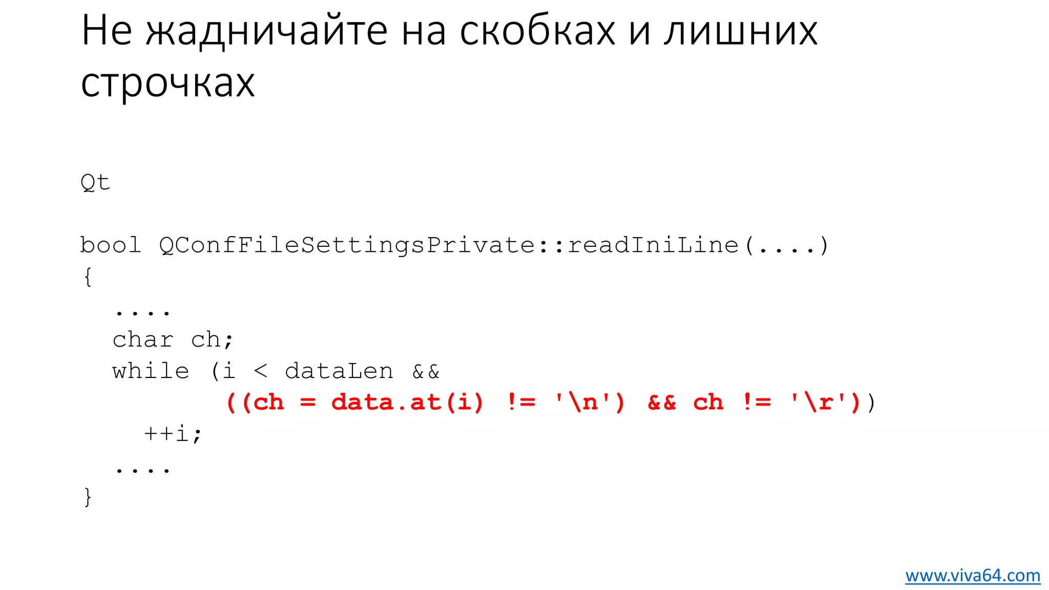 Не жадничайте на скобках и лишних
строчках
Qt
bool QConfFileSettingsPrivate::readIniLine(....)
{
....
char ch;
while (i < dataLen &&
((ch = data.at(i) != 'n') && ch != 'r'))
++i;
....
}
www.viva64.com
 