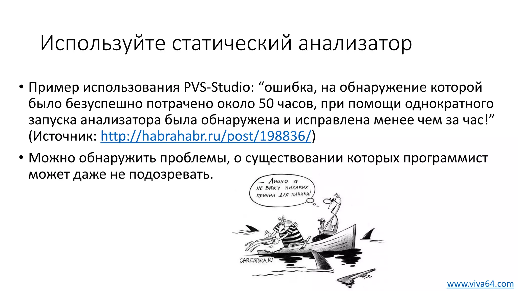 Используйте статический анализатор
• Пример использования PVS-Studio: “ошибка, на обнаружение которой
было безуспешно потрачено около 50 часов, при помощи однократного
запуска анализатора была обнаружена и исправлена менее чем за час!”
(Источник: http://habrahabr.ru/post/198836/)
• Можно обнаружить проблемы, о существовании которых программист
может даже не подозревать.
www.viva64.com
 