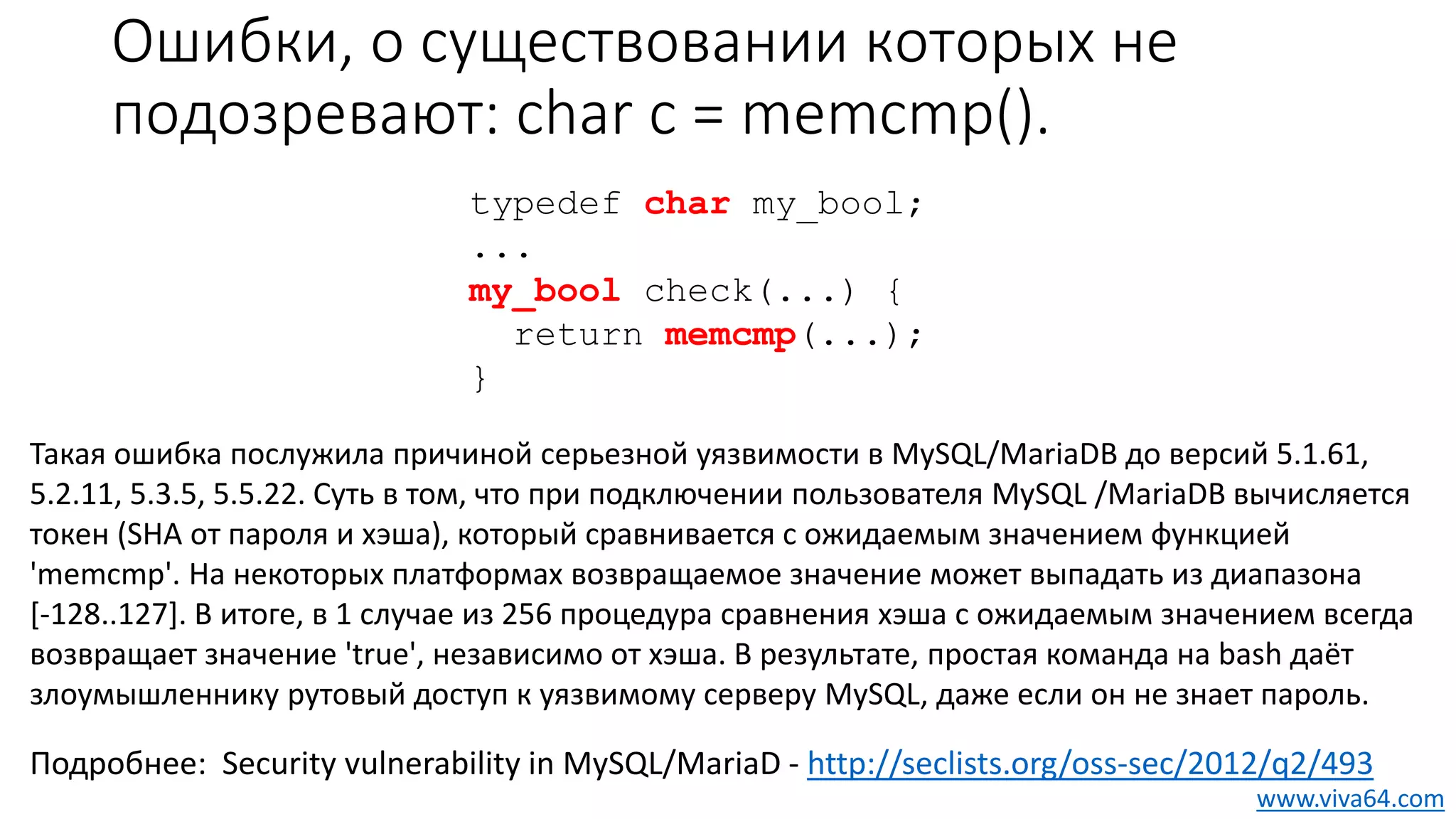 Ошибки, о существовании которых не
подозревают: char c = memcmp().
Такая ошибка послужила причиной серьезной уязвимости в MySQL/MariaDB до версий 5.1.61,
5.2.11, 5.3.5, 5.5.22. Суть в том, что при подключении пользователя MySQL /MariaDB вычисляется
токен (SHA от пароля и хэша), который сравнивается с ожидаемым значением функцией
'memcmp'. На некоторых платформах возвращаемое значение может выпадать из диапазона
[-128..127]. В итоге, в 1 случае из 256 процедура сравнения хэша с ожидаемым значением всегда
возвращает значение 'true', независимо от хэша. В результате, простая команда на bash даёт
злоумышленнику рутовый доступ к уязвимому серверу MySQL, даже если он не знает пароль.
typedef char my_bool;
...
my_bool check(...) {
return memcmp(...);
}
Подробнее: Security vulnerability in MySQL/MariaD - http://seclists.org/oss-sec/2012/q2/493
www.viva64.com
 