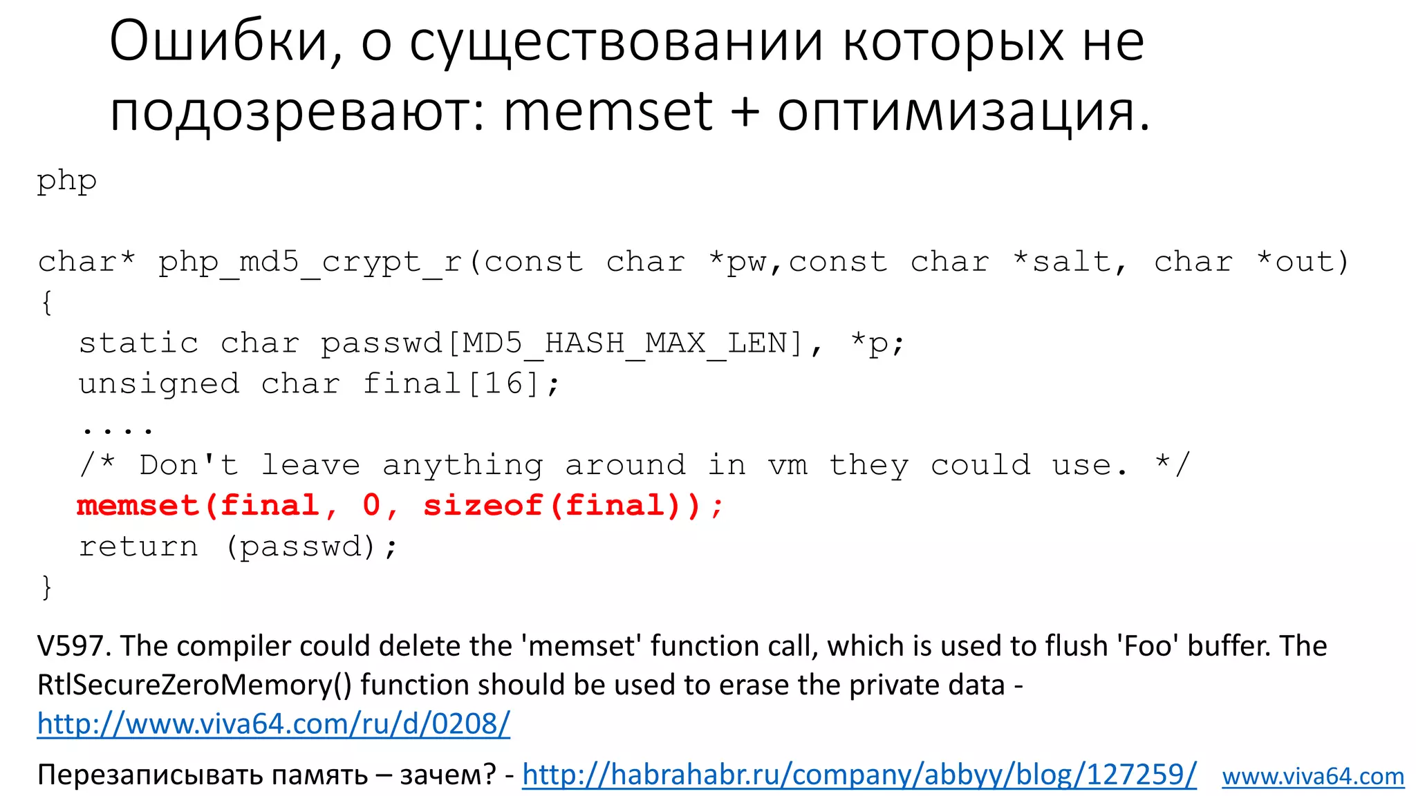 Ошибки, о существовании которых не
подозревают: memset + оптимизация.
Перезаписывать память – зачем? - http://habrahabr.ru/company/abbyy/blog/127259/
V597. The compiler could delete the 'memset' function call, which is used to flush 'Foo' buffer. The
RtlSecureZeroMemory() function should be used to erase the private data -
http://www.viva64.com/ru/d/0208/
php
char* php_md5_crypt_r(const char *pw,const char *salt, char *out)
{
static char passwd[MD5_HASH_MAX_LEN], *p;
unsigned char final[16];
....
/* Don't leave anything around in vm they could use. */
memset(final, 0, sizeof(final));
return (passwd);
}
www.viva64.com
 