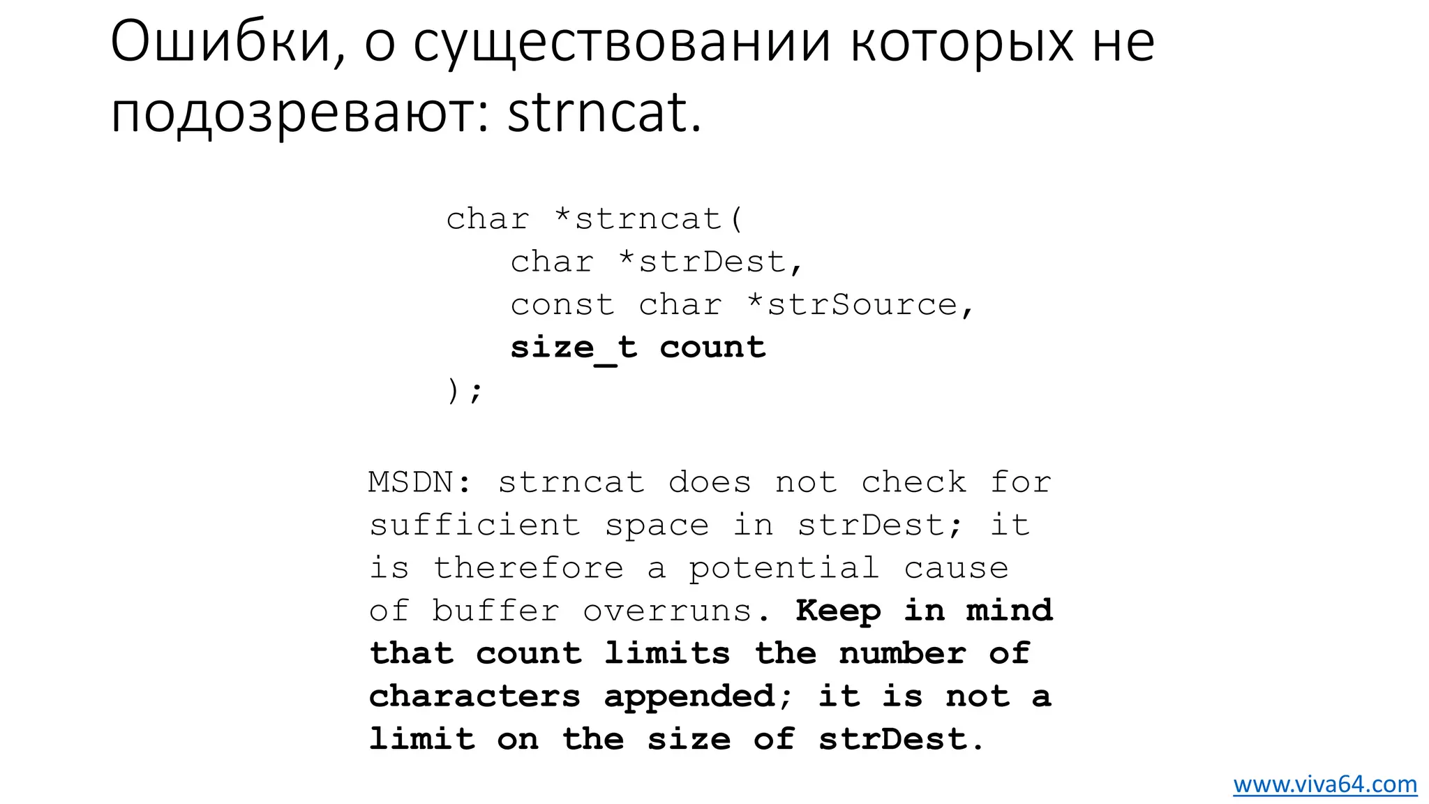 Ошибки, о существовании которых не
подозревают: strncat.
char *strncat(
char *strDest,
const char *strSource,
size_t count
);
MSDN: strncat does not check for
sufficient space in strDest; it
is therefore a potential cause
of buffer overruns. Keep in mind
that count limits the number of
characters appended; it is not a
limit on the size of strDest.
www.viva64.com
 
