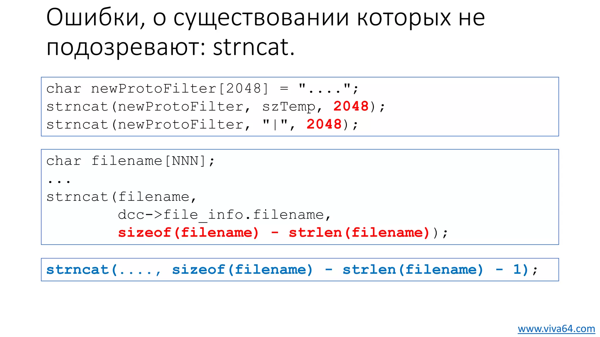 Ошибки, о существовании которых не
подозревают: strncat.
char newProtoFilter[2048] = "....";
strncat(newProtoFilter, szTemp, 2048);
strncat(newProtoFilter, "|", 2048);
char filename[NNN];
...
strncat(filename,
dcc->file_info.filename,
sizeof(filename) - strlen(filename));
www.viva64.com
strncat(...., sizeof(filename) - strlen(filename) - 1);
 